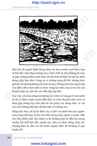 390 LAÂM CHUÃ TÛ DUY, THAY ÀÖÍI VÊÅN MÏÅNH
Adam Khoo & Stuart Tan
Möåt khi àaä quyïët àõnh doâng chaãy maâ baån muöën xuöi theo, baån
seä bùæt àêìu cheâo theo hûúáng naây. Chùæc chùæn laâ trïn àûúâng ài, baån
seä gùåp nhûäng luöìng nûúác khaác löi keáo baån ài theo noá maâ laåc khoãi
doâng chaãy ban àêìu. Cuäng seä coá nhûäng taãng àaá lúán, nhûäng thaác
ghïình caãn àûúâng khöng cho baån ài qua. Nhûng nïëu baån têåp trung
vaâo àiïím àïën trûúác mùæt vaâ luön vûäng tay cheâo, baån seä leâo laái con
thuyïìn tiïëp tuåc tiïën lïn cho àïën khi cêåp bïën.
Tuy vêåy, nïëu baån söëng maâ khöng coá yá niïåm roä raâng gò vïì núi mònh
seä ài vaâ àiïím mònh muöën àïën, baån seä cheâo thuyïìn möåt caách vö
àõnh gùåp chùng hay chúá. Baån seä cho pheáp caác doâng chaãy vaâ vêåt
caãn trïn àûúâng àêíy baån ài theo bêët cûá hûúáng naâo.
Àaáng tiïëc thay, àoá laåi laâ àiïìu xaãy ra àöëi vúái phêìn lúán moåi ngûúâi.
Loay hoay thïë naâo, hoå laåi tröi theo doâng chaãy ngoaâi yá muöën. Maäi
cho àïën phuát cuöëi, khi nhêån ra àoá khöng phaãi laâ àiïìu hoå mong
muöën, hoå múái bùæt àêìu maånh tay cheâo ra khoãi doâng chaãy àoá.
Nhûng than öi, àöëi vúái rêët nhiïìu ngûúâi, àiïìu àoá thûúâng laâ quaá
muöån röìi.
w
w
w
.toitaigioi.com
http://sach.tgm
.vn
http://sach.tgm.vn
www.toitaigioi.com
 