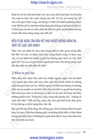 CHÛÚNG 11: THIÏËT KÏË VÊÅN MÏåNH 391
Trêìn Àùng Khoa - Uöng Xuên Vy
Hoùåc hoå seä bõ cuöën tröi tuöåt vaâo vûåc xoaáy (tai hoåa) hoùåc lao thuyïìn
vaâo möåt ao buân lêìy nûúác àoång naâo àoá. Vaâ luác êëy trong hoå chó
coân caãm giaác thêët voång, vúä möång vaâ trïn rêët nhiïìu phûúng diïån,
cuöåc àúâi hoå chó laâ möåt baãn nhaáp dang dúã chùèng coá gò hoaân chónh caã.
Vò thïë, baån cuãa töi úi, chùæc chùæn àaä àïën luác phaãi quyïët àõnh núi baån
muöën àïën trïn doâng söng cuöåc àúâi röìi!
ÀIÏÌU GÒ ÀAÄ NGÙN CAÃN HÊÌU HÏËT MOÅI NGÛÚÂI KHÖNG ÀÛÁNG RA
THIÏËT KÏË CUÖÅC ÀÚÂI MÒNH?
Nïëu viïåc xaác àõnh roä muåc tiïu trong àúâi coá têìm quan troång àïën
thïë àöëi vúái viïåc coá àûúåc möåt cuöåc söëng thaânh cöng vaâ troån veån,
vêåy cúá sao thiïn haå nhiïìu ngûúâi laåi khöng chõu laâm caái viïåc àún
giaãn êëy? Taåi sao coá quaá nhiïìu ngûúâi phoá mùåc cho doâng söng cuöåc
àúâi àûa àêíy hoå àïën àêu thò àïën?
1) Niïìm tin giúái haån
Àiïìu àêìu tiïn chùån têìm mùæt cuãa nhiïìu ngûúâi, ngùn caãn hoå khoãi
viïåc maånh daån cùæm möëc muåc tiïu cuöåc àúâi mònh chñnh laâ nhûäng
niïìm tin giúái haån cuãa hoå. Nhiïìu ngûúâi chó biïët mú tûúãng vïì nhûäng
àiïìu maâ hoå muöën coá maâ thöi. Khi cêìn cam kïët vaâ quyïët têm hûúáng
àïën möåt muåc tiïu vaâ kïë hoaåch cuå thïí, hoå laåi naãn chñ hoùåc chó thêëy
nhûäng phiïìn toaái. Trong hoå vang vang möåt gioång noái, “chùèng coá
caách naâo àêu”. Àöëi vúái hoå, cöng viïåc naây quaá khoá hoùåc àún giaãn
laâ hoå khöng coá khaã nùng laâm viïåc àoá.
Bêy giúâ thò baån biïët rùçng, àoá chùèng qua chó laâ nhûäng niïìm tin giúái
haån, beá moån. Nïëu baån khöng phaá vúä nhûäng àõnh kiïën vïì baãn thên
trong quaá khûá, baån seä khöng bao giúâ daám àùåt ra muåc tiïu àûa baån
lïn möåt têìm cao múái.
w
w
w
.toitaigioi.com
http://sach.tgm
.vn
http://sach.tgm.vn
www.toitaigioi.com
 