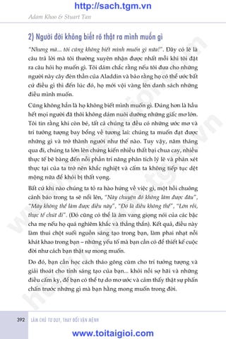 392 LAÂM CHUÃ TÛ DUY, THAY ÀÖÍI VÊÅN MÏÅNH
Adam Khoo & Stuart Tan
2) Ngûúâi àúâi khöng biïët roä thêåt ra mònh muöën gò
“Nhûng maâ... töi cuäng khöng biïët mònh muöën gò nûäa!”. Àêy coá leä laâ
cêu traã lúâi maâ töi thûúâng xuyïn nhêån àûúåc nhêët möîi khi töi àùåt
ra cêu hoãi hoå muöën gò. Töi daám chùæc rùçng nïëu töi àûa cho nhûäng
ngûúâi naây cêy àeân thêìn cuãa Aladdin vaâ baão rùçng hoå coá thïí ûúác bêët
cûá àiïìu gò thò àïën luác àoá, hoå múái vöåi vaâng lïn danh saách nhûäng
àiïìu mònh muöën.
Cuäng khöng hùèn laâ hoå khöng biïët mònh muöën gò. Àuáng hún laâ hêìu
hïët moåi ngûúâi àaä thöi khöng daám nuöi dûúäng nhûäng giêëc mú lúán.
Töi tin rùçng khi coân beá, têët caã chuáng ta àïìu coá nhûäng ûúác mú vaâ
trñ tûúãng tûúång bay böíng vïì tûúng lai: chuáng ta muöën àaåt àûúåc
nhûäng gò vaâ trúã thaânh ngûúâi nhû thïë naâo. Tuy vêåy, nùm thaáng
qua ài, chuáng ta lúán lïn chûáng kiïën nhiïìu thêët baåi chua cay, nhiïìu
thûåc tïë beä baâng àïën nöîi phêìn trñ nùng phên tñch lyá leä vaâ phaán xeát
thûåc taåi cuãa ta trúã nïn khùæc nghiïåt vaâ cêëm ta khöng tiïëp tuåc dïåt
möång nûäa àïí khoãi bõ thêët voång.
Bêët cûá khi naâo chuáng ta toã ra haâo hûáng vïì viïåc gò, möåt höìi chuöng
caãnh baáo trong ta seä nöíi lïn, “Naây chuyïån àoá khöng laâm àûúåc àêu”,
“Maây khöng thïí laâm àûúåc àiïìu naây”, “Àoá laâ àiïìu khöng thïí”, “Lúán röìi,
thûåc tïë chuát ài”. (Àoá cuäng coá thïí laâ êm vang gioång noái cuãa caác bêåc
cha meå nïëu hoå quaá nghiïm khùæc vaâ thùèng thùæn). Kïët quaã, àiïìu naây
laâm thui chöåt suöëi nguöìn saáng taåo trong baån, laâm phai nhaåt nöîi
khaát khao trong baån – nhûäng yïëu töë maâ baån cêìn coá àïí thiïët kïë cuöåc
àúâi nhû caách baån thêåt sûå mong muöën.
Do àoá, baån cêìn hoåc caách thaáo göng cuâm cho trñ tûúãng tûúång vaâ
giaãi thoaát cho tñnh saáng taåo cuãa baån... khoãi nöîi súå haäi vaâ nhûäng
àiïìu cêëm kyå, àïí baån coá thïí tûå do mú ûúác vaâ caãm thêëy thêåt sûå phêën
chêën trûúác nhûäng gò maâ baån hùçng mong muöën trong àúâi.
w
w
w
.toitaigioi.com
http://sach.tgm
.vn
http://sach.tgm.vn
www.toitaigioi.com
 