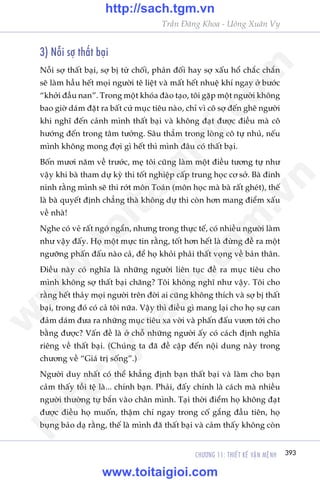 CHÛÚNG 11: THIÏËT KÏË VÊÅN MÏåNH 393
Trêìn Àùng Khoa - Uöng Xuên Vy
3) Nöîi súå thêët baåi
Nöîi súå thêët baåi, súå bõ tûâ chöëi, phaãn àöëi hay súå xêëu höí chùæc chùæn
seä laâm hêìu hïët moåi ngûúâi tï liïåt vaâ mêët hïët nhuïå khñ ngay úã bûúác
“khúãi àêìu nan”. Trong möåt khoáa àaâo taåo, töi gùåp möåt ngûúâi khöng
bao giúâ daám àùåt ra bêët cûá muåc tiïu naâo, chó vò cö súå àïën ghï ngûúâi
khi nghô àïën caãnh mònh thêët baåi vaâ khöng àaåt àûúåc àiïìu maâ cö
hûúáng àïën trong têm tûúãng. Sêu thùèm trong loâng cö tûå nhuã, nïëu
mònh khöng mong àúåi gò hïët thò mònh àêu coá thêët baåi.
Böën mûúi nùm vïì trûúác, meå töi cuäng laâm möåt àiïìu tûúng tûå nhû
vêåy khi baâ tham dûå kyâ thi töët nghiïåp cêëp trung hoåc cú súã. Baâ àinh
ninh rùçng mònh seä thi rúát mön Toaán (mön hoåc maâ baâ rêët gheát), thïë
laâ baâ quyïët àõnh chùèng thaâ khöng dûå thi coân hún mang àiïím xêëu
vïì nhaâ!
Nghe coá veã rêët ngúá ngêín, nhûng trong thûåc tïë, coá nhiïìu ngûúâi laâm
nhû vêåy àêëy. Hoå möåt mûåc tin rùçng, töët hún hïët laâ àûâng àïì ra möåt
ngûúäng phêën àêëu naâo caã, àïí hoå khoãi phaãi thêët voång vïì baãn thên.
Àiïìu naây coá nghôa laâ nhûäng ngûúâi liïn tuåc àïì ra muåc tiïu cho
mònh khöng súå thêët baåi chùng? Töi khöng nghô nhû vêåy. Töi cho
rùçng hïët thaãy moåi ngûúâi trïn àúâi ai cuäng khöng thñch vaâ súå bõ thêët
baåi, trong àoá coá caã töi nûäa. Vêåy thò àiïìu gò mang laåi cho hoå sûå can
àaãm daám àûa ra nhûäng muåc tiïu xa vúâi vaâ phêën àêëu vûún túái cho
bùçng àûúåc? Vêën àïì laâ úã chöî nhûäng ngûúâi êëy coá caách àõnh nghôa
riïng vïì thêët baåi. (Chuáng ta àaä àïì cêåp àïën nöåi dung naây trong
chûúng vïì “Giaá trõ söëng”.)
Ngûúâi duy nhêët coá thïí khùèng àõnh baån thêët baåi vaâ laâm cho baån
caãm thêëy töìi tïå laâ... chñnh baån. Phaãi, àêëy chñnh laâ caách maâ nhiïìu
ngûúâi thûúâng tûå bùæn vaâo chên mònh. Taåi thúâi àiïím hoå khöng àaåt
àûúåc àiïìu hoå muöën, thêåm chñ ngay trong cöë gùæng àêìu tiïn, hoå
buång baão daå rùçng, thïë laâ mònh àaä thêët baåi vaâ caãm thêëy khöng coân
w
w
w
.toitaigioi.com
http://sach.tgm
.vn
http://sach.tgm.vn
www.toitaigioi.com
 