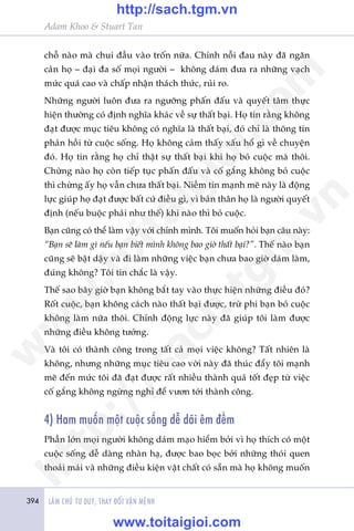 394 LAÂM CHUÃ TÛ DUY, THAY ÀÖÍI VÊÅN MÏÅNH
Adam Khoo & Stuart Tan
chöî naâo maâ chui àêìu vaâo tröën nûäa. Chñnh nöîi àau naây àaä ngùn
caãn hoå – àaåi àa söë moåi ngûúâi – khöng daám àûa ra nhûäng vaåch
mûác quaá cao vaâ chêëp nhêån thaách thûác, ruãi ro.
Nhûäng ngûúâi luön àûa ra ngûúäng phêën àêëu vaâ quyïët têm thûåc
hiïån thûúâng coá àõnh nghôa khaác vïì sûå thêët baåi. Hoå tin rùçng khöng
àaåt àûúåc muåc tiïu khöng coá nghôa laâ thêët baåi, àoá chó laâ thöng tin
phaãn höìi tûâ cuöåc söëng. Hoå khöng caãm thêëy xêëu höí gò vïì chuyïån
àoá. Hoå tin rùçng hoå chó thêåt sûå thêët baåi khi hoå boã cuöåc maâ thöi.
Chûâng naâo hoå coân tiïëp tuåc phêën àêëu vaâ cöë gùæng khöng boã cuöåc
thò chûâng êëy hoå vêîn chûa thêët baåi. Niïìm tin maånh meä naây laâ àöång
lûåc giuáp hoå àaåt àûúåc bêët cûá àiïìu gò, vò baãn thên hoå laâ ngûúâi quyïët
àõnh (nïëu buöåc phaãi nhû thïë) khi naâo thò boã cuöåc.
Baån cuäng coá thïí laâm vêåy vúái chñnh mònh. Töi muöën hoãi baån cêu naây:
“Baån seä laâm gò nïëu baån biïët mònh khöng bao giúâ thêët baåi?”. Thïë naâo baån
cuäng seä bêåt dêåy vaâ ài laâm nhûäng viïåc baån chûa bao giúâ daám laâm,
àuáng khöng? Töi tin chùæc laâ vêåy.
Thïë sao bêy giúâ baån khöng bùæt tay vaâo thûåc hiïån nhûäng àiïìu àoá?
Röët cuöåc, baån khöng caách naâo thêët baåi àûúåc, trûâ phi baån boã cuöåc
khöng laâm nûäa thöi. Chñnh àöång lûåc naây àaä giuáp töi laâm àûúåc
nhûäng àiïìu khöng tûúãng.
Vaâ töi coá thaânh cöng trong têët caã moåi viïåc khöng? Têët nhiïn laâ
khöng, nhûng nhûäng muåc tiïu cao vúâi naây àaä thuác àêíy töi maånh
meä àïën mûác töi àaä àaåt àûúåc rêët nhiïìu thaânh quaã töët àeåp tûâ viïåc
cöë gùæng khöng ngûâng nghó àïí vûún túái thaânh cöng.
4) Ham muöën möåt cuöåc söëng dïî daäi ïm àïìm
Phêìn lúán moåi ngûúâi khöng daám maåo hiïím búãi vò hoå thñch coá möåt
cuöåc söëng dïî daâng nhaân haå, àûúåc bao boåc búãi nhûäng thoái quen
thoaãi maái vaâ nhûäng àiïìu kiïån vêåt chêët coá sùén maâ hoå khöng muöën
w
w
w
.toitaigioi.com
http://sach.tgm
.vn
http://sach.tgm.vn
www.toitaigioi.com
 