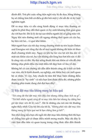 CHÛÚNG 11: THIÏËT KÏË VÊÅN MÏåNH 395
Trêìn Àùng Khoa - Uöng Xuên Vy
àaánh àöíi. Trûâ phi cuöåc söëng tiïån nghi naây bõ àe doåa, bùçng khöng
hoå seä chùèng laâm bêët cûá àiïìu gò àoâi hoãi möåt yá chñ sùæt àaá vaâ kyã luêåt
nghiïm ngùåt.
Àïì ra muåc tiïu vaâ sùén saâng haânh àöång vò muåc tiïu thûúâng coá
nghôa laâ phaãi thay àöíi thoái quen vaâ hy sinh khoaãng thúâi gian giao
du vúái baån beâ. Àoá laâ lyá do taåi sao nhiïìu ngûúâi chó cöë gùæng nûãa vúâi.
Ngay khi neão àûúâng múái cùæt ngang nhûäng thoái quen cuä cuãa hoå,
hoå beân ruát lui... vò quaá khoá khùn.
Möåt ngûúâi baån cuãa töi daåy trong chûúng trònh tûå reân luyïån Detox
and Energise noái rùçng àaåi àa söë moåi ngûúâi khöng àuã kiïn trò theo
àuöíi chûúng trònh naây. Ngay caã khi hoå tin vaâo lúåi ñch lêu daâi vïì
mùåt sûác khoãe cuãa noá, hoå vêîn khöng sùén loâng hao húi töën sûác vò àoá
laâ cöng viïåc caã àúâi. Hoå thaâ uöëng thuöëc khi sûác khoãe coá vêën àïì chûá
khöng chõu phêën àêëu cho möåt àiïìu töët àeåp hún vïì lêu vïì daâi.
Khöng hïì coá con àûúâng tùæt dêîn àïën thaânh cöng duâ úã bêët cûá lônh
vûåc naâo, duâ laâ kinh doanh, sûå nghiïåp, sûác khoãe hay caác möëi quan
hïå caá nhên. Vò vêåy, haäy chuêín bõ têm thïë thûåc hiïån nhûäng àiïìu
àûúåc xem laâ “hy sinh” vaâ nïëu baån laâm àûúåc àiïìu àoá, nhûäng phêìn
thûúãng phña trûúác àang chúâ àúåi baån àêëy!
5) Viïåc àùåt muåc tiïu khöng mang laåi hiïåu quaã
“Töi cuäng àaä thûã àùåt muåc tiïu àêëy chûá nhûng chùèng àûúåc tñch sûå gò”,
“Töi biïët nhiïìu ngûúâi cuäng àïì ra muåc tiïu hùèn hoi nhûng hoå chùèng bao
giúâ àaåt àûúåc nïn àaä boã cuöåc!”. Àoá laâ nhûäng cêu noái maâ töi thûúâng
nghe thêëy nhêët. Cêu traã lúâi cuãa töi laâ, “Khöng phaãi viïåc àùåt muåc tiïu
khöng mang laåi hiïåu quaã maâ laâ baån chùèng laâm gò hïët!”.
Xin nhúá rùçng nïëu baån chó ngöìi àoá àùåt muåc tiïu khöng thöi thò baån
seä chùèng bao giúâ coá àûúåc àiïìu mònh mong muöën. Mùåc duâ àêy laâ
viïåc laâm àêìu tiïn vaâ quan troång trong cöng thûác dêîn àïën thaânh
w
w
w
.toitaigioi.com
http://sach.tgm
.vn
http://sach.tgm.vn
www.toitaigioi.com
 