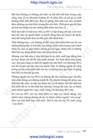 CHÛÚNG 11: THIÏËT KÏË VÊÅN MÏåNH 397
Trêìn Àùng Khoa - Uöng Xuên Vy
Khi baån khöng coá nhûäng cöåt möëc cuå thïí dêîn dùæt baån trong cuöåc
söëng, baån ùæt coá khuynh hûúáng ài vïì phña bêët cûá caái gò coá aãnh
hûúãng nhêët thúâi àïën baån. Baån seä giöëng nhû möåt con cûâu cûá baám
theo nhûäng con cûâu khaác trong àaân maâ thöi. Thúâi gian qua ài, baån
seä tröi daåt khùæp núi maâ chùèng àïën àûúåc núi naâo caã.
Nïëu baån àùåt ra möåt muåc tiïu cuå thïí vaâ têåp trung sûác lûåc vaâo muåc
tiïu àoá, baån seä quyïët àõnh vaâ haânh àöång theo kïë hoaåch àaä àõnh,
nhû thïë tûâng bûúác baån seä tiïën gêìn àïën àñch hún.
Thêåt khöng may, con àûúâng ài àïën muåc tiïu hiïëm khi naâo laâ con
àûúâng thùèng tùæp vaâ traãi àêìy hoa höìng. Chùæc chùæn trong cuöåc haânh
trònh êëy, baån seä gùåp nhiïìu chöng gai trúã ngaåi, thêåm chñ caã nhûäng
thêët baåi cay àùæng khiïën baån naãn loâng thoaái chñ.
Nhûäng viïåc bêët nhû yá nhû khi baån bõ tûâ chöëi, mêët húåp àöìng laâm
ùn hay thêåm chñ àöí bïí viïåc kinh doanh. Taåi thúâi àiïím khoá khùn
naây, bao giúâ cuäng coá möåt söë ngûúâi (töi ûúác tñnh vaâo khoaãng 30%)
noái lúâi tûâ giaä vúái ûúác mú cuãa mònh. Àêy laâ nhûäng ngûúâi seä söëng
trong súå haäi suöët phêìn àúâi coân laåi vaâ khöng bao giúâ daám cöë gùæng
laâm bêët cûá chuyïån gò nûäa.
Nhûäng ngûúâi coân laåi (70%) seä khöng àïí cho chûúáng ngaåi vêåt àêìu
tiïn chùån àûáng con àûúâng mònh ài. Hoå nhanh choáng höìi phuåc sau
thêët baåi àêìu tiïn vaâ tiïëp tuåc bûúác túái. Leä dô nhiïn, hïët lêìn thêët baåi
thûá nhêët thò seä coá lêìn thêët baåi thûá hai. Trong lêìn naây, laåi coá thïm
möåt nhoám ngûúâi boã cuöåc, chùæc cuäng vaâo khoaãng 30% nûäa.
Söë coân laåi 40% xöëc laåi tinh thêìn vaâ tiïëp tuåc haânh àöång, tuy
nhiïn trïn chùång àûúâng ài laåi coá thïm nhiïìu ngûúâi “rúi ruång”
dêìn sau möîi thêët baåi, mêët maát. Thïë laâ chó coân laåi 5% cuöëi cuâng
“caán àñch”.
w
w
w
.toitaigioi.com
http://sach.tgm
.vn
http://sach.tgm.vn
www.toitaigioi.com
 