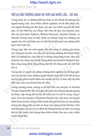 398 LAÂM CHUÃ TÛ DUY, THAY ÀÖÍI VÊÅN MÏÅNH
Adam Khoo & Stuart Tan
TRÚÃ LAÅI ÀÊËU TRÛÚÂNG MAÅNH MEÄ HÚN SAU NHIÏÌU LÊÌN... ÀO VAÁN
Trong thûåc tïë, coá nhûäng thêët baåi thêåt sûå trúã thaânh bïå phoáng cho
ngûúâi trong cuöåc. Sau nhiïìu chiïm nghiïåm, töi ài àïën nhêån xeát,
con ngûúâi thûúâng chó àaåt àûúåc mú ûúác cuãa mònh sau khi àaä kinh
qua vaâi lêìn thêët baåi cay àùæng. Nïëu baån àaä àoåc cêu chuyïån cuöåc
àúâi cuãa Sylvester Stallone, Richard Branson, Soichiro Honda vaâ
Donald Trump, baån seä thêëy àónh cao thaânh cöng cuãa nhûäng con
ngûúâi naây chó xuêët hiïån sau (vaâ àöi khi laâ kïët quaã) cuãa nhûäng thêët
baåi ï chïì trûúác àoá.
Trong cuöåc àúâi cuãa möîi ngûúâi, thïë naâo cuäng coá nhûäng giai àoaån
maâ chuáng ta bõ neám vaâo dêìu söi lûãa boãng (nhûäng thûã thaách khöëc
liïåt). Coá nhûäng luác cuöåc àúâi toã ra chùèng cöng bùçng tñ naâo. Baån döëc
toaân lûåc cho cöng viïåc chó àïí chûáng kiïën moåi thûá hoáa thaânh tro buåi.
Baån coâng lûng kiïëm tûâng àöìng möåt àïí röìi àuâng möåt caái mêët hïët
têët caã.
Trong khi coá ngûúâi cho pheáp nhûäng kinh nghiïåm êëy àeâ beåp giêëc
mú cuãa hoå maäi maäi, nhûäng ngûúâi thaânh cöng biïët caách àïí tai hoåa
maâ hoå gùåp phaãi truyïìn thïm sûác maånh cho hoå vaâ thuác àêíy hoå tiïën
àïën muåc tiïu coân nhanh hún luác àêìu.
Trong chûúng trûúác, chuáng ta àaä biïët àïën cêu chuyïån vïì Donald
Trump tûâng bõ àêíy àïën chöî gêìn nhû phaá saãn nhûng öng àaä gûúång
laåi àûúåc, têåp trung hïët trñ lûåc àïí kiïëm laåi 3 tyã àö la trong voâng 3
nùm. Coân cêu chuyïån vïì Soichiro Honda nûäa, nhaâ maáy cuãa öng bõ
àaánh bom hai lêìn trong Chiïën tranh thïë giúái thûá hai, bõ san phùèng
trong trêån àöång àêët sau khi noá àûúåc xêy dûång laåi lêìn thûá hai. Vûâa
múái höìi phuåc laåi sau hai cuá àêëm thò Haäng Honda laåi lêm vaâo traång
thaái tï liïåt trûúác tònh traång khan hiïëm nhiïn liïåu sau cuöåc chiïën
tranh Nhêåt Baãn.
w
w
w
.toitaigioi.com
http://sach.tgm
.vn
http://sach.tgm.vn
www.toitaigioi.com
 