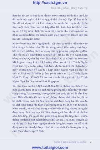 CHÛÚNG 1: NHÛÄNG MÖ THÛÁC THAÂNH CÖNG 21
Trêìn Àùng Khoa - Uöng Xuên Vy
Sau àoá, töi coá cú höåi àaãm nhiïåm möåt chûúng trònh àaâo taåo keáo
daâi suöët möåt ngaây vïì kyä nùng ghi nhúá cho möåt lúáp 115 hoåc sinh.
Töi àaä sûã duång têët caã khaã nùng cuãa mònh àïí truyïìn àaåt kiïën
thûác möåt caách chñnh xaác vaâ hêëp dêîn. Khi buöíi hoåc kïët thuác, moåi
ngûúâi vöî tay nhiïåt liïåt. Töi caãm thêëy mònh nhû möåt ngöi sao ca
nhaåc vaâ hiïíu àûúåc, thïë naâo laâ caãm giaác tuyïåt vúâi khi coá sûác thu
huát àöëi vúái ngûúâi khaác.
Nhúâ vaâo nhûäng kinh nghiïåm àoá, töi caâng coá nhiïìu niïìm tin vaâo
khaã nùng cuãa baãn thên. Töi tin rùçng töi coá tiïìm nùng àaåt àûúåc
bêët cûá viïåc gò bùçng caách sûã duång nhûäng phûúng phaáp àuáng àùæn.
Thïë röìi töi lêëy àûúåc bùçng cûã nhên vïì Têm Lyá Hoåc vaâ Ngön ngûä,
bùçng cao hoåc Quaãn Trõ Kinh Doanh (MBA) cuãa Àaåi Hoåc Western
Michigan, trong khi àoá kyä nùng àaâo taåo vïì Lêåp Trònh Ngön
Ngûä Tû Duy cuãa töi cuäng àaåt àûúåc àónh cao khi töi nhêån àûúåc
giêëy chûáng nhêån vïì àaâo taåo Lêåp Trònh Ngön Ngûä Tû Duy tûâ
tiïën sô Richard Bandler (àöìng phaát minh ra Lêåp Trònh Ngön
Ngûä Tû Duy). ÚÃ tuöíi 23, töi trúã thaânh diïîn giaã vïì Lêåp Trònh
Ngön Ngûä Tû Duy treã nhêët úã Singapore.
Töi caãm thêëy mònh vö àõch vaâ bùæt àêìu àùåt ra nhûäng muåc tiïu vô àaåi
hún: giaânh àûúåc chûác vö àõch trong phong traâo diïîn thuyïët trûúác
cöng chuáng Toastmaster, khöng chó úã têìm quöëc gia maâ laâ têìm khu
vûåc. Àiïìu àêìu tiïn töi laâm laâ mö phoãng nhûäng nhaâ diïîn thuyïët taâi
ba nhêët. Trong cuöåc thi àêìu tiïn, töi àaåt àûúåc haång ba. Röìi sau àoá
töi àaåt àûúåc haång nhò toaân quöëc trong muåc thi Diïîn vùn tûå choån.
Nùm sau àoá, töi vö cuâng mong muöën chiïën thùæng, nhûng cuäng chó
àûúåc haång nhò trong muåc thi Diïîn vùn ûáng xûã. Sau khi chó vïì nhò hai
nùm liïn tiïëp, töi quyïët têm phaãi thùæng trong lêìn tiïëp theo. Chiïën
thùæng trúã thaânh möåt àiïìu bùæt buöåc àöëi vúái töi. Thïë laâ, töi chuyïín têët
caã nhûäng baâi hoåc kinh nghiïåm thaânh àöång lûåc maånh meä àïí haânh
àöång vúái muåc tiïu àaåt àûúåc thaânh tñch cao nhêët. Cuöëi cuâng töi cuäng
cêìm àûúåc chiïëc cuáp vö àõch.
w
w
w
.toitaigioi.com
http://sach.tgm
.vn
http://sach.tgm.vn
www.toitaigioi.com
 