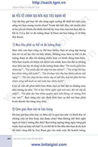 400 LAÂM CHUÃ TÛ DUY, THAY ÀÖÍI VÊÅN MÏÅNH
Adam Khoo & Stuart Tan
BA YÏËU TÖË CHÑNH TAÅO NÏN MUÅC TIÏU MAÅNH MEÄ
Vêåy thò bêy giúâ baån àaä sùén saâng ngöìi xuöëng àïí thiïët kïë möåt cuöåc
söëng maâ baån mong muöën chûa? Trûúác khi bùæt àêìu, töi muöën chia
seã ba yïëu töë chñnh cêìn thiïët cho bêët kyâ muåc tiïu naâo maâ baån àùåt ra.
Àoá laâ 1) Cuå thïí vaâ ào lûúâng àûúåc 2) Àam mï haâo hûáng vaâ 3) Àêìy
thûã thaách.
1) Muåc tiïu phaãi cuå thïí vaâ ào lûúâng àûúåc
Muåc tiïu cuãa baån caâng cuå thïí bao nhiïu, baån seä caâng têåp trung
têm trñ vaâ nöî lûåc cho noá bêëy nhiïu. Nhûäng muåc tiïu cuå thïí vaâ ào
lûúâng àûúåc seä dêîn túái nhûäng chiïën lûúåc vaâ haânh àöång hûäu hiïåu.
Nïëu baån muöën caãi thiïån sûác khoãe cuãa mònh, baån cêìn àùåt ra nhûäng
muåc tiïu cûåc kyâ roä raâng vaâ ào lûúâng àûúåc nhû “Töi muöën giaãm bao
nhiïu kyá?”, “Töi muöën àaåt túái nhõp tim bao nhiïu?”, “Töi seä têåp thïí duåc
bao nhiïu tiïëng möîi tuêìn?”, “Töi chó àûúåc tiïu thuå bao nhiïu calorie möîi
ngaây?”, “Töi cêìn chaåy böå bao nhiïu cêy söë möîi lêìn, hay töi phaãi búi bao
nhiïu voâng möîi buöíi vaâ möîi tuêìn bao nhiïu buöíi?”.
Coân vïì vêën àïì phaát triïín baãn thên, baån coá thïí àùåt ra nhûäng muåc
tiïu tûúng tûå nhû “Töi seä hoåc thïm ngön ngûä múái naâo, àaåt túái cêëp àöå
mêëy?”, “Töi phaãi àoåc bao nhiïu quyïín saách möîi thaáng, vïì nhûäng lônh
vûåc naâo?”. Baån cuäng cêìn xaác àõnh thúâi haån cuå thïí maâ baån phaãi
hoaân thaânh cho tûâng muåc tiïu.
2) Caãm giaác àam mï vaâ haâo hûáng
Àaä bao giúâ baån trùçn troåc caã àïm chó vò quaá naáo nûác vaâ thñch thuá vïì
nhûäng viïåc seä laâm hoùåc àaåt àûúåc chûa? Baån khöng thïí thöi nghô
ngúåi vïì möåt yá tûúãng àöåc àaáo? Baån tröng ngoáng tûâng ngaây tûâng giúâ
trûúác möåt sûå kiïån nöíi bêåt? AÂ, coá thïí àoá laâ lêìn àêìu tiïn baån ài du lõch
túái möåt vuâng àêët laå, hay tham gia vaâo möåt cuöåc thi hoaânh traáng,
w
w
w
.toitaigioi.com
http://sach.tgm
.vn
http://sach.tgm.vn
www.toitaigioi.com
 