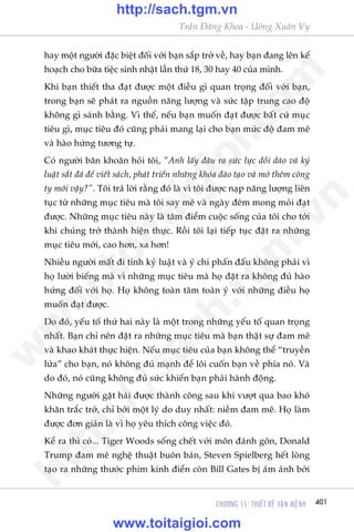 CHÛÚNG 11: THIÏËT KÏË VÊÅN MÏåNH 401
Trêìn Àùng Khoa - Uöng Xuên Vy
hay möåt ngûúâi àùåc biïåt àöëi vúái baån sùæp trúã vïì, hay baån àang lïn kïë
hoaåch cho bûäa tiïåc sinh nhêåt lêìn thûá 18, 30 hay 40 cuãa mònh.
Khi baån thiïët tha àaåt àûúåc möåt àiïìu gò quan troång àöëi vúái baån,
trong baån seä phaát ra nguöìn nùng lûúång vaâ sûác têåp trung cao àöå
khöng gò saánh bùçng. Vò thïë, nïëu baån muöën àaåt àûúåc bêët cûá muåc
tiïu gò, muåc tiïu àoá cuäng phaãi mang laåi cho baån mûác àöå àam mï
vaâ haâo hûáng tûúng tûå.
Coá ngûúâi bùn khoùn hoãi töi, “Anh lêëy àêu ra sûác lûåc döìi daâo vaâ kyã
luêåt sùæt àaá àïí viïët saách, phaát triïín nhûäng khoáa àaâo taåo vaâ múã thïm cöng
ty múái vêåy?”. Töi traã lúâi rùçng àoá laâ vò töi àûúåc naåp nùng lûúång liïn
tuåc tûâ nhûäng muåc tiïu maâ töi say mï vaâ ngaây àïm mong moãi àaåt
àûúåc. Nhûäng muåc tiïu naây laâ têm àiïím cuöåc söëng cuãa töi cho túái
khi chuáng trúã thaânh hiïån thûåc. Röìi töi laåi tiïëp tuåc àùåt ra nhûäng
muåc tiïu múái, cao hún, xa hún!
Nhiïìu ngûúâi mêët ài tñnh kyã luêåt vaâ yá chñ phêën àêëu khöng phaãi vò
hoå lûúâi biïëng maâ vò nhûäng muåc tiïu maâ hoå àùåt ra khöng àuã haâo
hûáng àöëi vúái hoå. Hoå khöng toaân têm toaân yá vúái nhûäng àiïìu hoå
muöën àaåt àûúåc.
Do àoá, yïëu töë thûá hai naây laâ möåt trong nhûäng yïëu töë quan troång
nhêët. Baån chó nïn àùåt ra nhûäng muåc tiïu maâ baån thêåt sûå àam mï
vaâ khao khaát thûåc hiïån. Nïëu muåc tiïu cuãa baån khöng thïí “truyïìn
lûãa” cho baån, noá khöng àuã maånh àïí löi cuöën baån vïì phña noá. Vaâ
do àoá, noá cuäng khöng àuã sûác khiïën baån phaãi haânh àöång.
Nhûäng ngûúâi gùåt haái àûúåc thaânh cöng sau khi vûúåt qua bao khoá
khùn trùæc trúã, chó búãi möåt lyá do duy nhêët: niïìm àam mï. Hoå laâm
àûúåc àún giaãn laâ vò hoå yïu thñch cöng viïåc àoá.
Kïí ra thò coá... Tiger Woods söëng chïët vúái mön àaánh gön, Donald
Trump àam mï nghïå thuêåt buön baán, Steven Spielberg hïët loâng
taåo ra nhûäng thûúác phim kinh àiïín coân Bill Gates bõ aám aãnh búãi
w
w
w
.toitaigioi.com
http://sach.tgm
.vn
http://sach.tgm.vn
www.toitaigioi.com
 