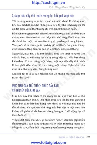 CHÛÚNG 11: THIÏËT KÏË VÊÅN MÏåNH 403
Trêìn Àùng Khoa - Uöng Xuên Vy
3) Muåc tiïu àêìy thûã thaách mang laåi kïët quaã vûúåt bêåc
Töi tin rùçng nhûäng muåc tiïu maånh meä nhêët chñnh laâ nhûäng muåc
tiïu àêìy thaách thûác. Nhúâ nhûäng muåc tiïu àêìy thûã thaách naây maâ töi
àaä àaåt àûúåc vö söë thaânh cöng chó trong möåt thúâi gian ngùæn.
Hêìu hïët nhûäng ngûúâi töi biïët coá khuynh hûúáng àùåt ra cho baãn thên
nhûäng muåc tiïu nhoã tùng dêìn. Muåc tiïu nhoã tùng dêìn laâ muåc tiïu
chó nhónh hún möåt chuát so vúái nhûäng gò baån àang coá trong hiïån taåi.
Vñ duå, nïëu söë tiïìn lûúng cuãa baån bêy giúâ laâ 10 triïåu àöìng möåt thaáng,
muåc tiïu nhoã tùng dêìn cuãa baån seä laâ 12 triïåu àöìng möåt thaáng.
Ngûúåc laåi, muåc tiïu àêìy thûã thaách laâ muåc tiïu vûúåt ra ngoaâi têìm
vúái cuãa baån, so vúái nùng lûåc vaâ kyä nùng hiïån taåi. Nïëu baån àang
kiïëm àûúåc 10 triïåu àöìng möåt thaáng, möåt muåc tiïu àêìy thûã thaách
laâ baån phaãi kiïëm àûúåc 50 triïåu àöìng möåt thaáng. Nghe khaác hùèn
muåc tiïu nhoã tùng dêìn, àuáng khöng naâo?
Cêu hoãi àùåt ra laâ taåi sao baån nïn xaác lêåp nhûäng muåc tiïu àêìy thûã
thaách nhû vêåy?
MUÅC TIÏU ÀÊÌY THÛÃ THAÁCH THUÁC ÀÊÍY BAÅN
VAÂ TRUYÏÌN LÛÃA CHO BAÅN
Muåc tiïu àêìy thûã thaách coá thïí mang laåi kïët quaã vûúåt bêåc laâ nhúâ
hai nguyïn nhên chñnh. Thûá nhêët, muåc tiïu lúán lao bao giúâ cuäng
khiïën baån caãm thêëy haâo hûáng hún nhiïìu so vúái muåc tiïu nhoã beá
têìm thûúâng. Vaâ baån nïn nhúá rùçng, nïëu baån àùåt ra möåt muåc tiïu
khöng àuã phêën khñch, baån seä khöng bao giúâ coá àuã àöång lûåc àïí
theo àuöíi noá.
YÁ nghô àaåt àûúåc möåt àiïìu gò àoá to lúán hún, vô àaåi hún gêëp nhiïìu
lêìn nhûäng thûá baån àang súã hûäu seä kñch thñch trñ tûúãng tûúång bay
böíng cuãa baån, àöìng thúâi tùng cûúâng nguöìn nùng lûúång trong baån.
w
w
w
.toitaigioi.com
http://sach.tgm
.vn
http://sach.tgm.vn
www.toitaigioi.com
 