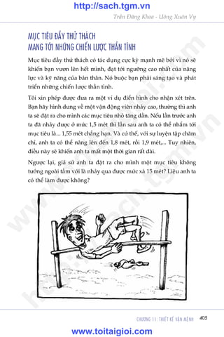 CHÛÚNG 11: THIÏËT KÏË VÊÅN MÏåNH 405
Trêìn Àùng Khoa - Uöng Xuên Vy
MUÅC TIÏU ÀÊÌY THÛÃ THAÁCH
MANG TÚÁI NHÛÄNG CHIÏËN LÛÚÅC THÊÌN TÒNH
Muåc tiïu àêìy thûã thaách coá taác duång cûåc kyâ maånh meä búãi vò noá seä
khiïën baån vûún lïn hïët mònh, àaåt túái ngûúäng cao nhêët cuãa nùng
lûåc vaâ kyä nùng cuãa baãn thên. Noá buöåc baån phaãi saáng taåo vaâ phaát
triïín nhûäng chiïën lûúåc thêìn tònh.
Töi xin pheáp àûúåc àûa ra möåt vñ duå àiïín hònh cho nhêån xeát trïn.
Baån haäy hònh dung vïì möåt vêån àöång viïn nhaãy cao, thûúâng thò anh
ta seä àùåt ra cho mònh caác muåc tiïu nhoã tùng dêìn. Nïëu lêìn trûúác anh
ta àaä nhaãy àûúåc úã mûác 1,5 meát thò lêìn sau anh ta coá thïí nhùæm túái
muåc tiïu laâ... 1,55 meát chùèng haån. Vaâ cûá thïë, vúái sûå luyïån têåp chùm
chó, anh ta coá thïí nêng lïn àïën 1,8 meát, röìi 1,9 meát,... Tuy nhiïn,
àiïìu naây seä khiïën anh ta mêët möåt thúâi gian rêët daâi.
Ngûúåc laåi, giaã sûã anh ta àùåt ra cho mònh möåt muåc tiïu khöng
tûúãng ngoaâi têìm vúái laâ nhaãy qua àûúåc mûác xaâ 15 meát? Liïåu anh ta
coá thïí laâm àûúåc khöng?
w
w
w
.toitaigioi.com
http://sach.tgm
.vn
http://sach.tgm.vn
www.toitaigioi.com
 