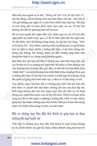 406 LAÂM CHUÃ TÛ DUY, THAY ÀÖÍI VÊÅN MÏÅNH
Adam Khoo & Stuart Tan
Hêìu hïët moåi ngûúâi seä la lïn, “Khöng thïí naâo! Viïåc àoá thêåt àiïn röì”.
Hoå noái àuáng, anh ta khöng caách naâo laâm àûúåc viïåc àoá... nïëu anh ta
vêîn giûä nhûäng suy nghô cuä vaâ laâm theo chiïën lûúåc hiïån taåi. Töi àêu
coá noái rùçng anh ta buöåc phaãi nhaãy qua mûác xaâ cao 15 meát maâ
khöng cêìn bêët kyâ phûúng tiïån höî trúå naâo.
Àa söë moåi ngûúâi khi nghe àïën viïåc nhaãy qua xaâ cao 15 meát àïìu
nghô phaãi tûå mònh nhaãy qua (vò àoá laâ àiïìu àêìu tiïn hoå nghô túái).
Vaâ khi thêëy caách àoá khöng duâng àûúåc, hoå lêåp tûác noái rùçng, “Àiïìu
àoá laâ khöng thïí”. Tuy nhiïn, nïëu baån thêåt sûå àöång naäo vaâ quyïët têm,
baån seä nghô ra àûúåc nhiïìu yá tûúãng àöåc àaáo, vñ duå nhû: duâng saâo,
duâng dêy thûâng, bùæc thang, thêåm chñ àïën nhûäng saáng kiïën nhû
duâng baân àaåp loâ xo, duâng suáng phoáng ngûúâi,...
Baån thêëy àoá, nïëu baån chó àùåt ra nhûäng muåc tiïu nhoã tùng dêìn, kïët
cuåc laâ baån seä coá xu hûúáng suy nghô theo löëi moân vaâ laâm nhûäng viïåc
vêîn thûúâng laâm tûâ trûúác àïën giúâ. Baån vö tònh àïí cho baãn thên luön
“dñnh chùåt” vaâo möåt phûúng thûác nhêët àõnh (nhû cöë gùæng nhaãy qua
xaâ bùçng àöi chên vaâ sûác bêåt cuãa mònh). Cûá thïë, baån seä úã trong voâng
lêín quêín cöë gùæng laâm hoaâi möåt viïåc y nhû cuä vaâ töën cöng vö ñch.
Tuy nhiïn, ngay khi baån àùåt ra nhûäng muåc tiïu lúán lao hún cho
baãn thên vaâ quyïët têm àaåt àûúåc chuáng, böå naäo cuãa baån lêåp tûác
biïët rùçng khöng thïí naâo àaåt àûúåc muåc tiïu àoá nïëu noá cûá hoaåt
àöång (suy nghô) theo kiïíu xûa cuä hay löëi moân. Thïë laâ noá buöåc phaãi
saáng taåo àïí coá thïí nghô ra nhûäng yá tûúãng àöåc nhêët vö nhõ, nhùçm
giuáp baån àaåt àûúåc nhûäng muåc tiïu to lúán. Kïët quaã laâ baån têån duång
àûúåc rêët nhiïìu tiïìm nùng vö têån cuãa baãn thên.
Àùåt ra nhûäng muåc tiïu àêìy thûã thaách seä giuáp baån coá àûúåc
nhûäng kïët quaã tuyïåt vúâi
Viïåc àùåt ra nhûäng muåc tiïu àêìy thûã thaách laâ möåt trong nhûäng
lyá do chñnh khiïën töi gùåt haái àûúåc nhiïìu thaânh cöng hún baån beâ
w
w
w
.toitaigioi.com
http://sach.tgm
.vn
http://sach.tgm.vn
www.toitaigioi.com
 