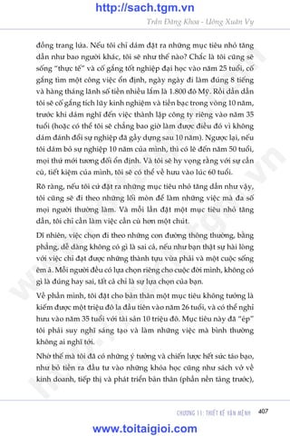 CHÛÚNG 11: THIÏËT KÏË VÊÅN MÏåNH 407
Trêìn Àùng Khoa - Uöng Xuên Vy
àöìng trang lûáa. Nïëu töi chó daám àùåt ra nhûäng muåc tiïu nhoã tùng
dêìn nhû bao ngûúâi khaác, töi seä nhû thïë naâo? Chùæc laâ töi cuäng seä
söëng “thûåc tïë” vaâ cöë gùæng töët nghiïåp àaåi hoåc vaâo nùm 25 tuöíi, cöë
gùæng tòm möåt cöng viïåc öín àõnh, ngaây ngaây ài laâm àuáng 8 tiïëng
vaâ haâng thaáng laänh söë tiïìn nhiïìu lùæm laâ 1.800 àö Myä. Röìi dêìn dêìn
töi seä cöë gùæng tñch luäy kinh nghiïåm vaâ tiïìn baåc trong voâng 10 nùm,
trûúác khi daám nghô àïën viïåc thaânh lêåp cöng ty riïng vaâo nùm 35
tuöíi (hoùåc coá thïí töi seä chùèng bao giúâ laâm àûúåc àiïìu àoá vò khöng
daám àaánh àöíi sûå nghiïåp àaä gêìy dûång sau 10 nùm). Ngûúåc laåi, nïëu
töi daám boã sûå nghiïåp 10 nùm cuãa mònh, thò coá leä àïën nùm 50 tuöíi,
moåi thûá múái tûúng àöëi öín àõnh. Vaâ töi seä hy voång rùçng vúái sûå cêìn
cuâ, tiïët kiïåm cuãa mònh, töi seä coá thïí vïì hûu vaâo luác 60 tuöíi.
Roä raâng, nïëu töi cûá àùåt ra nhûäng muåc tiïu nhoã tùng dêìn nhû vêåy,
töi cuäng seä ài theo nhûäng löëi moân àïí laâm nhûäng viïåc maâ àa söë
moåi ngûúâi thûúâng laâm. Vaâ möîi lêìn àùåt möåt muåc tiïu nhoã tùng
dêìn, töi chó cêìn laâm viïåc cêìn cuâ hún möåt chuát.
Dô nhiïn, viïåc choån ài theo nhûäng con àûúâng thöng thûúâng, bùçng
phùèng, dïî daâng khöng coá gò laâ sai caã, nïëu nhû baån thêåt sûå haâi loâng
vúái viïåc chó àaåt àûúåc nhûäng thaânh tûåu vûâa phaãi vaâ möåt cuöåc söëng
ïm aã. Möîi ngûúâi àïìu coá lûåa choån riïng cho cuöåc àúâi mònh, khöng coá
gò laâ àuáng hay sai, têët caã chó laâ sûå lûåa choån cuãa baån.
Vïì phêìn mònh, töi àùåt cho baãn thên möåt muåc tiïu khöng tûúãng laâ
kiïëm àûúåc möåt triïåu àö la àêìu tiïn vaâo nùm 26 tuöíi, vaâ coá thïí nghó
hûu vaâo nùm 35 tuöíi vúái taâi saãn 10 triïåu àö. Muåc tiïu naây àaä “eáp”
töi phaãi suy nghô saáng taåo vaâ laâm nhûäng viïåc maâ bònh thûúâng
khöng ai nghô túái.
Nhúâ thïë maâ töi àaä coá nhûäng yá tûúãng vaâ chiïën lûúåc hïët sûác taáo baåo,
nhû boã tiïìn ra àêìu tû vaâo nhûäng khoáa hoåc cuäng nhû saách vúã vïì
kinh doanh, tiïëp thõ vaâ phaát triïín baãn thên (phêìn nïìn taãng trûúác),
w
w
w
.toitaigioi.com
http://sach.tgm
.vn
http://sach.tgm.vn
www.toitaigioi.com
 