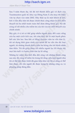 22 LAÂM CHUÃ TÛ DUY, THAY ÀÖÍI VÊÅN MÏÅNH22
Adam Khoo & Stuart Tan
Sau 5 nùm tham dûå, töi àaä trúã thaânh diïîn giaã vö àõch cuãa
Toastmasters quöëc tïë, khu vûåc Àöng Nam AÁ cho muåc thi Diïîn
vùn tûå choån vaâo nùm 2002. Àêy thêåt sûå laâ möåt khñch lïå lúán,
búãi vò lêìn àêìu tiïn töi àûúåc chñnh thûác cöng nhêån laâ nhaâ diïîn
thuyïët taâi ba nhêët trûúác toaân thïí àaám àöng khaán giaã. Noá àaä
cuãng cöë rêët nhiïìu cho niïìm tin cuãa töi vaâo taâi diïîn thuyïët cuãa
chñnh mònh.
Bêy giúâ, úã võ trñ coá thïí giuáp nhiïìu ngûúâi thay àöíi cuöåc söëng
cuãa hoå möåt caách tñch cûåc, töi caãm thêëy àoá laâ möåt haånh phuác
hïët sûác lúán lao. Sau khi coá bùçng chuyïn viïn tû vêën têm lyá,
töi sûã duång thúâi gian raãnh cuãa mònh àïí tû vêën cho àuã loaåi
ngûúâi, tûâ nhûäng thanh thiïëu niïn hû hoãng cho túái bïånh nhên
têm thêìn. Töi àaä giuáp àûúåc rêët nhiïìu ngûúâi laåc löëi thuöåc àuã
moåi lûáa tuöíi vaâ hoaân caãnh tòm laåi leä söëng.
Nhûäng kyã niïåm àau khöí àêìu àúâi cöång vúái nhûäng thaânh cöng
sau naây àaä cuãng cöë niïìm tin trong töi rùçng: nïëu möåt ngûúâi nhû
töi coá thïí àaåt àûúåc trònh àöå giao tiïëp nhû vêåy thò ai cuäng coá thïí
laâm àûúåc, chó cêìn ngûúâi àoá àûúåc trang bõ nhûäng cöng cuå vaâ
phûúng phaáp àuáng àùæn.
w
w
w
.toitaigioi.com
http://sach.tgm
.vn
http://sach.tgm.vn
www.toitaigioi.com
 
