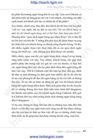 CHÛÚNG 11: THIÏËT KÏË VÊÅN MÏåNH 409
Trêìn Àùng Khoa - Uöng Xuên Vy
àa phêìn thõ trûúâng ngên haâng baán leã cao cêëp. Laâm sao Citibank coá
thïí phaát triïín taåi Singapore chó vúái 3 chi nhaánh, chûá àûâng noái àïën
caånh tranh, trúã thaânh chuã lûåc vaâ chiïëm àa söë thõ phêìn?
Tuy nhiïn, chñnh muåc tiïu àêìy thûã thaách àoá àaä laâm cho hoå phaãi
“vùæt oác” suy nghô. Hoå tûå àùåt ra cêu hoãi,”Taåi sao khaách haâng cûá
phaãi túái chi nhaánh ngên haâng múái coá thïí thûåc hiïån àûúåc giao dõch?”.
Phûúng thûác “giao dõch ngên haâng qua àiïån thoaåi” àaä ra àúâi àïí
traã lúâi cho cêu hoãi àoá. YÁ tûúãng àöåt phaá naây àaä nhêån àûúåc sûå uãng
höå nhiïåt liïåt cuãa khaách haâng vaâ thaânh cöng nhanh choáng. Tûâ àoá,
rêët nhiïìu ngûúâi choån viïåc thûåc hiïån têët caã caác giao dõch ngên
haâng cêìn thiïët taåi... nhaâ (thöng qua àiïån thoaåi cuãa mònh).
Hiïín nhiïn, ngay sau àoá, caác ngên haâng khaác cuäng öì aåt aáp duång
saáng kiïën tuyïåt vúâi naây. Tuy nhiïn, khaách haâng vêîn gùåp möåt
phiïìn phûác lúán trong viïåc kyá gúãi seác vaâo taâi khoaãn, vò hêìu hïët
caác ngên haâng àïìu yïu cêìu hoå phaãi àñch thên àïën ngên haâng àïí
laâm viïåc naây. Thïë laâ Citibank möåt lêìn nûäa laåi thay àöíi quy àõnh
àïí àûa ra möåt phûúng aán àún giaãn hún nhiïìu: àoá laâ chó cêìn boã
túâ seác vaâo phong bò àïì àõa chó ngên haâng vaâ boã vaâo bêët cûá thuâng
thû naâo. Túâ seác àoá seä àûúåc tûå àöång kyá gúãi vaâo taâi khoaãn khaách
haâng khi ngên haâng nhêån àûúåc. Möåt caách giaán tiïëp, hoå àaä chuyïín
têët caã nhûäng thuâng thû bûu àiïån trïn toaân laänh thöí Singapore
trúã thaânh möåt phêìn cuãa chi nhaánh ngên haâng Citibank. Kïët quaã
laâ Citibank liïn tuåc nùçm trong danh saách nhûäng ngên haâng haâng
àêìu úã Singapore.
Vñ duå naây chûáng toã rùçng: khi baån àùåt ra nhûäng muåc tiïu àêìy thûã
thaách vaâ bùæt àêìu suy nghô möåt caách saáng taåo àïí àaåt àûúåc chuáng,
naäo böå cuãa baån seä thêåt sûå laâm viïåc àïí taåo ra nhûäng chiïën lûúåc
thêìn tònh, tûâ àoá giuáp baån àaåt àûúåc nhûäng thaânh cöng vûúåt tröåi.
w
w
w
.toitaigioi.com
http://sach.tgm
.vn
http://sach.tgm.vn
www.toitaigioi.com
 