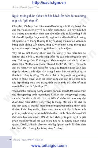 410 LAÂM CHUÃ TÛ DUY, THAY ÀÖÍI VÊÅN MÏÅNH
Adam Khoo & Stuart Tan
Ngûúâi trûúãng nhoám nhên viïn baán baão hiïím daám àùåt ra nhûäng
muåc tiïu “phi thûåc tïë”
Cho pheáp töi àûúåc àûa thïm möåt dêîn chûáng nûäa tûâ dûå aán cöë vêën
cuãa töi cho möåt cöng ty vïì baão hiïím nhên thoå. Hiïån nay, hêìu hïët
caác trûúãng nhoám nhên viïn baán baão hiïím àïìu mêët khoaãng 5 túái
10 nùm àïí taåo lêåp àûúåc möåt àöåi nguä nhên viïn dûúái hoå khoaãng
50 ngûúâi. Caách thöng thûúâng laâ tuyïín duång thïm nhên viïn múái
bùçng caách phoãng vêën nhûäng ûáng cûã viïn tiïìm nùng, thöng qua
quaãng caáo tuyïín duång hoùåc giúái thiïåu truyïìn miïång.
Vêåy maâ coá möåt trûúãng nhoám cuãa möåt cöng ty baão hiïím lúán àaä
laâm töi chuá yá búãi sûå thaânh cöng thêìn töëc cuãa anh trong lônh vûåc
naây. Chó trong voâng 12 thaáng sau khi vaâo nghïì, anh àaä àaåt àûúåc
danh hiïåu “Millionaire Dollar Round Table” (MDRT – chó daânh
cho 6% nhên viïn baán baão hiïím haâng àêìu trïn thïë giúái). Anh liïn
tiïëp àaåt àûúåc danh hiïåu naây trong 5 nùm liïìn vaâ cuöëi cuâng ra
thaânh lêåp cöng ty riïng. Töi khaám phaá ra rùçng, möåt trong nhûäng
nhên töë chñnh quyïët àõnh sûå thaânh cöng cuãa anh laâ do anh daám
xaác lêåp nhûäng muåc tiïu mang tñnh thaách thûác maâ hêìu hïët moåi
ngûúâi àïìu xem laâ “phi thûåc tïë”.
Vaâo nùm thûá hai trong cûúng võ trûúãng nhoám, anh àaä àùåt ra möåt muåc
tiïu khöng tûúãng: àoá laâ tuyïín duång 50 nhên viïn trong voâng 5 thaáng,
vaâ anh coân nhùæm túái viïåc dêîn dùæt 80% söë nhên viïn múái naây àaåt
àûúåc danh hiïåu MDRT trong voâng 12 thaáng. Möåt àiïìu bêët khaã thi
nïëu anh cuäng ài theo löëi moân nhû nhûäng ngûúâi trûúãng nhoám bònh
thûúâng khaác. Tuy nhiïn, chñnh muåc tiïu xa vúâi naây àaä buöåc anh
phaãi suy nghô saáng taåo vaâ tûå hoãi baãn thên mònh, “Laâm thïë naâo àïí töi
thûåc hiïån àûúåc àiïìu naây?”. Àöi khi baån khöng cêìn phaãi nghô ra giaãi
phaáp cho möåt vêën àïì maâ baån coá thïí hoåc hoãi tûâ nhûäng ngûúâi xung
quanh. Do àoá, anh àïën cêìu viïån töi àïí giuáp anh tuyïín 50 nhên viïn
baán baão hiïím coá nùng lûåc trong voâng 5 thaáng.
w
w
w
.toitaigioi.com
http://sach.tgm
.vn
http://sach.tgm.vn
www.toitaigioi.com
 