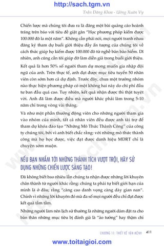 CHÛÚNG 11: THIÏËT KÏË VÊÅN MÏåNH 411
Trêìn Àùng Khoa - Uöng Xuên Vy
Chiïën lûúåc maâ chuáng töi àûa ra laâ àùng möåt baâi quaãng caáo hoaânh
traáng trïn baáo vúái tiïu àïì giêåt gên “Hoåc phûúng phaáp kiïëm àûúåc
100.000 àö la möåt nùm”. Khöng cêìn phaãi noái, moåi ngûúâi tranh nhau
àùng kyá tham dûå buöíi giúái thiïåu àêìy êën tûúång cuãa chuáng töi vïì
caách thûác giuáp hoå kiïëm àûúåc 100.000 àö tûâ nghïì baán baão hiïím. Dô
nhiïn, anh cuäng cêìn töi giuáp àúä laâm diïîn giaã trong buöíi giúái thiïåu.
Kïët quaã laâ hún 50% söë ngûúâi tham dûå mong muöën gia nhêåp àöåi
nguä cuãa anh. Trïn thûåc tïë, anh àaåt àûúåc muåc tiïu tuyïín 50 nhên
viïn coân súám hún caã dûå àõnh. Trûúác àêy, chûa möåt trûúãng nhoám
naâo thûåc hiïån phûúng phaáp coá möåt khöng hai naây do chi phñ àêìu
tû ban àêìu quaá cao. Tuy nhiïn, kïët quaã nhêån àûúåc thò thêåt tuyïåt
vúâi. Anh àaä laâm àûúåc àiïìu maâ ngûúâi khaác phaãi laâm trong 5-10
nùm chó trong voâng vaâi thaáng.
Vaâ nhû möåt phêìn thûúãng àöång viïn cho nhûäng ngûúâi tham gia
vaâo nhoám cuãa mònh, têët caã nhên viïn àïìu àûúåc anh taâi trúå àïí
tham dûå khoáa àaâo taåo “Nhûäng Mö Thûác Thaânh Cöng” cuãa cöng
ty chuáng töi, búãi vò anh biïët chùæc rùçng: vúái nhûäng mö thûác thaânh
cöng maâ hoå hoåc àûúåc, viïåc àaåt àûúåc danh hiïåu MDRT chó laâ
chuyïån súám muöån.
NÏËU BAÅN NHÙÆM TÚÁI NHÛÄNG THAÂNH TÑCH VÛÚÅT TRÖÅI, HAÄY SÛÃ
DUÅNG NHÛÄNG CHIÏËN LÛÚÅC SAÁNG TAÅO!
Àaä khöng biïët bao nhiïu lêìn chuáng ta nhêån àûúåc nhûäng lúâi khuyïn
chên thaânh tûâ ngûúâi khaác rùçng: chuáng ta phaãi tûå biïët giúái haån cuãa
mònh laâ úã àêu; rùçng “caâng cao danh voång caâng daây gian nan“.
Chñnh vò nhûäng lúâi khuyïn àoá maâ àa söë moåi ngûúâi àïìu chó àaåt àûúåc
kïët quaã têìm têìm.
Nhûäng ngûúâi laâm nïn lõch sûã thûúâng laâ nhûäng ngûúâi daám àùåt ra cho
baãn thên nhûäng muåc tiïu bõ àaánh giaá laâ “aão tûúãng” hay thêåm chñ
w
w
w
.toitaigioi.com
http://sach.tgm
.vn
http://sach.tgm.vn
www.toitaigioi.com
 