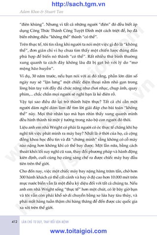 412 LAÂM CHUÃ TÛ DUY, THAY ÀÖÍI VÊÅN MÏÅNH
Adam Khoo & Stuart Tan
“àiïn khuâng”. Nhûng vò têët caã nhûäng ngûúâi “àiïn” àoá àïìu biïët aáp
duång Cöng Thûác Thaânh Cöng Tuyïåt Àónh möåt caách triïåt àïí, hoå àaä
biïën nhûäng àiïìu “khöng thïí” thaânh “coá thïí”.
Trïn thûåc tïë, töi tin rùçng khi ngûúâi ta noái möåt viïåc gò àoá laâ “khöng
thïí”, àún giaãn chó vò hoå chûa tòm thêëy möåt chiïën lûúåc àuáng àùæn
phuâ húåp àïí biïën noá thaânh “coá thïí”. Rêët nhiïìu thûá bònh thûúâng
xung quanh ta caách àêy khöng lêu àaä bõ gaåt boã vúái lyá do “mú
möång haäo huyïìn”.
Vñ duå, 30 nùm trûúác, nïëu baån noái vúái ai àoá rùçng, phêìn lúán dên söë
ngaây nay seä “lêån lûng” möåt chiïëc àiïån thoaåi nùçm nhoã goån trong
loâng baân tay vúái àêìy àuã chûác nùng nhû chúi nhaåc, chuåp aãnh, quay
phim,... chùæc chùæn moåi ngûúâi seä nghô baån laâ keã àiïn röì.
Vêåy taåi sao àiïìu àoá laåi trúã thaânh hiïån thûåc? Têët caã chó cêìn möåt
ngûúâi daám nghô daám laâm àïí tòm lúâi giaãi àaáp cho baâi toaán “khöng
thïí” naây. Moåi thûá nhên taåo maâ baån nhòn thêëy xung quanh mònh
àïìu hònh thaânh tûâ möåt yá tûúãng trong naäo böå con ngûúâi àoá thöi.
Liïåu anh em nhaâ Wright coá phaãi laâ ngûúâi coá oác thûåc tïë chùng khi hoå
nghô túái viïåc phaát minh ra maáy bay? Nhêët laâ úã thúâi cuãa hoå, caã cöång
àöìng khoa hoåc àïìu tin vaâ àaä “chûáng minh” rùçng khöng coá cöî maáy
naâo nùång hún khöng khñ coá thïí bay àûúåc. Möåt lêìn nûäa, bùçng caách
thoaát khoãi löëi suy nghô cuä xûa, thay àöíi phûúng phaáp vaâ haânh àöång
kiïn àõnh, cuöëi cuâng hoå cuäng saáng chïë ra àûúåc chiïëc maáy bay àêìu
tiïn trïn thïë giúái.
Cho àïën nay, viïåc möåt chiïëc maáy bay nùång haâng trùm têën, chúã hún
300 haânh khaách coá thïí cêët caánh vaâ bay úã àöå cao hún 10.000 meát trïn
mûåc nûúác biïín vêîn laâ möåt àiïìu kyâ diïåu àöëi vúái têët caã chuáng ta. Nïëu
anh em nhaâ Wright söëng “thûåc tïë” hún möåt chuát, coá leä bêy giúâ baån
vaâ töi vêîn coân phaãi khöí súã di chuyïín bùçng xe lûãa hay taâu thuãy, vaâ
phaãi mêët haâng tuêìn thêåm chñ haâng thaáng àïí àïën àûúåc caác quöëc gia
xa xöi trïn thïë giúái.
w
w
w
.toitaigioi.com
http://sach.tgm
.vn
http://sach.tgm.vn
www.toitaigioi.com
 