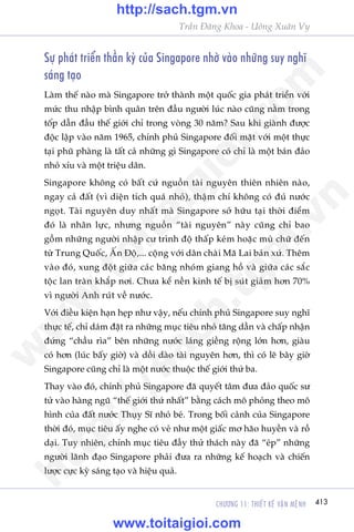 CHÛÚNG 11: THIÏËT KÏË VÊÅN MÏåNH 413
Trêìn Àùng Khoa - Uöng Xuên Vy
Sûå phaát triïín thêìn kyâ cuãa Singapore nhúâ vaâo nhûäng suy nghô
saáng taåo
Laâm thïë naâo maâ Singapore trúã thaânh möåt quöëc gia phaát triïín vúái
mûác thu nhêåp bònh quên trïn àêìu ngûúâi luác naâo cuäng nùçm trong
töëp dêîn àêìu thïë giúái chó trong voâng 30 nùm? Sau khi giaânh àûúåc
àöåc lêåp vaâo nùm 1965, chñnh phuã Singapore àöëi mùåt vúái möåt thûåc
taåi phuä phaâng laâ têët caã nhûäng gò Singapore coá chó laâ möåt baán àaão
nhoã xñu vaâ möåt triïåu dên.
Singapore khöng coá bêët cûá nguöìn taâi nguyïn thiïn nhiïn naâo,
ngay caã àêët (vò diïån tñch quaá nhoã), thêåm chñ khöng coá àuã nûúác
ngoåt. Taâi nguyïn duy nhêët maâ Singapore súã hûäu taåi thúâi àiïím
àoá laâ nhên lûåc, nhûng nguöìn “taâi nguyïn” naây cuäng chó bao
göìm nhûäng ngûúâi nhêåp cû trònh àöå thêëp keám hoùåc muâ chûä àïën
tûâ Trung Quöëc, ÊËn Àöå,... cöång vúái dên chaâi Maä Lai baãn xûá. Thïm
vaâo àoá, xung àöåt giûäa caác bùng nhoám giang höì vaâ giûäa caác sùæc
töåc lan traân khùæp núi. Chûa kïí nïìn kinh tïë bõ suát giaãm hún 70%
vò ngûúâi Anh ruát vïì nûúác.
Vúái àiïìu kiïån haån heåp nhû vêåy, nïëu chñnh phuã Singapore suy nghô
thûåc tïë, chó daám àùåt ra nhûäng muåc tiïu nhoã tùng dêìn vaâ chêëp nhêån
àûáng “chêìu ròa” bïn nhûäng nûúác laáng giïìng röång lúán hún, giaâu
coá hún (luác bêëy giúâ) vaâ döìi daâo taâi nguyïn hún, thò coá leä bêy giúâ
Singapore cuäng chó laâ möåt nûúác thuöåc thïë giúái thûá ba.
Thay vaâo àoá, chñnh phuã Singapore àaä quyïët têm àûa àaão quöëc sû
tûã vaâo haâng nguä “thïë giúái thûá nhêët” bùçng caách mö phoãng theo mö
hònh cuãa àêët nûúác Thuåy Sô nhoã beá. Trong böëi caãnh cuãa Singapore
thúâi àoá, muåc tiïu êëy nghe coá veã nhû möåt giêëc mú haäo huyïìn vaâ röì
daåi. Tuy nhiïn, chñnh muåc tiïu àêìy thûã thaách naây àaä “eáp” nhûäng
ngûúâi laänh àaåo Singapore phaãi àûa ra nhûäng kïë hoaåch vaâ chiïën
lûúåc cûåc kyâ saáng taåo vaâ hiïåu quaã.
w
w
w
.toitaigioi.com
http://sach.tgm
.vn
http://sach.tgm.vn
www.toitaigioi.com
 