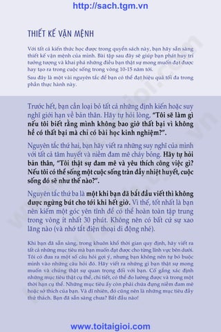CHÛÚNG 11: THIÏËT KÏË VÊÅN MÏåNH 415
Trêìn Àùng Khoa - Uöng Xuên Vy
THIÏËT KÏË VÊÅN MÏåNH
Vúái têët caã kiïën thûác hoåc àûúåc trong quyïín saách naây, baån haäy sùén saâng
thiïët kïë vêån mïånh cuãa mònh. Baâi têåp sau àêy seä giuáp baån phaát huy trñ
tûúãng tûúång vaâ khai phaá nhûäng àiïìu baån thêåt sûå mong muöën àaåt àûúåc
hay taåo ra trong cuöåc söëng trong voâng 10-15 nùm túái.
Sau àêy laâ möåt vaâi nguyïn tùæc àïí baån coá thïí àaåt hiïåu quaã töëi àa trong
phêìn thûåc haânh naây.
Trûúác hïët, baån cêìn loaåi boã têët caã nhûäng àõnh kiïën hoùåc suy
nghô giúái haån vïì baãn thên. Haäy tûå hoãi loâng, “Töi seä laâm gò
nïëu töi biïët rùçng mònh khöng bao giúâ thêët baåi vò khöng
hïì coá thêët baåi maâ chó coá baâi hoåc kinh nghiïåm?”.
Nguyïn tùæc thûá hai, baån haäy viïët ra nhûäng suy nghô cuãa mònh
vúái têët caã têm huyïët vaâ niïìm àam mï chaáy boãng. Haäy tûå hoãi
baãn thên, “Töi thêåt sûå àam mï vaâ yïu thñch cöng viïåc gò?
Nïëu töi coá thïí söëng möåt cuöåc söëng traân àêìy nhiïåt huyïët, cuöåc
söëng àoá seä nhû thïë naâo?”.
Nguyïn tùæc thûá ba laâ möåt khi baån àaä bùæt àêìu viïët thò khöng
àûúåc ngûâng buát cho túái khi hïët giúâ. Vò thïë, töët nhêët laâ baån
nïn kiïëm möåt goác yïn tônh àïí coá thïí hoaân toaân têåp trung
trong voâng ñt nhêët 30 phuát. Khöng nïn coá bêët cûá sûå xao
laäng naâo (vaâ nhúá tùæt àiïån thoaåi di àöång nheá).
Khi baån àaä sùén saâng, trong khuön khöí thúâi gian quy àõnh, haäy viïët ra
têët caã nhûäng muåc tiïu maâ baån muöën àaåt àûúåc cho tûâng lônh vûåc bïn dûúái.
Töi coá àûa ra möåt söë cêu hoãi gúåi yá, nhûng baån khöng nïn tûå boá buöåc
mònh vaâo nhûäng cêu hoãi àoá. Haäy viïët ra nhûäng gò baån thêåt sûå mong
muöën vaâ chuáng thêåt sûå quan troång àöëi vúái baån. Cöë gùæng xaác àõnh
nhûäng muåc tiïu thêåt cuå thïí, chi tiïët, coá thïí ào lûúâng àûúåc vaâ trong möåt
thúâi haån cuå thïí. Nhûäng muåc tiïu êëy coân phaãi chûáa àûång niïìm àam mï
hoùåc súã thñch cuãa baån. Vaâ dô nhiïn, àoá cuäng nïn laâ nhûäng muåc tiïu àêìy
thûã thaách. Baån àaä sùén saâng chûa? Bùæt àêìu naâo!
w
w
w
.toitaigioi.com
http://sach.tgm
.vn
http://sach.tgm.vn
www.toitaigioi.com
 