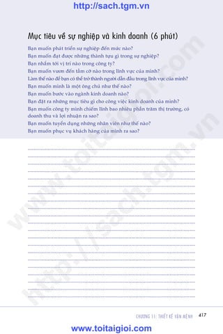 CHÛÚNG 11: THIÏËT KÏË VÊÅN MÏåNH 417
Trêìn Àùng Khoa - Uöng Xuên Vy
Muåc tiïu vïì sûå nghiïåp vaâ kinh doanh (6 phuát)
Baån muöën phaát triïín sûå nghiïåp àïën mûác naâo?
Baån muöën àaåt àûúåc nhûäng thaânh tûåu gò trong sûå nghiïåp?
Baån nhùæm túái võ trñ naâo trong cöng ty?
Baån muöën vûún àïën têìm cúä naâo trong lônh vûåc cuãa mònh?
Laâm thïë naâo àïí baån coá thïí trúã thaânh ngûúâi dêîn àêìu trong lônh vûåc cuãa mònh?
Baån muöën mònh laâ möåt öng chuã nhû thïë naâo?
Baån muöën bûúác vaâo ngaânh kinh doanh naâo?
Baån àùåt ra nhûäng muåc tiïu gò cho cöng viïåc kinh doanh cuãa mònh?
Baån muöën cöng ty mònh chiïëm lônh bao nhiïu phêìn trùm thõ trûúâng, coá
doanh thu vaâ lúåi nhuêån ra sao?
Baån muöën tuyïín duång nhûäng nhên viïn nhû thïë naâo?
Baån muöën phuåc vuå khaách haâng cuãa mònh ra sao?
......................................................................................................................
......................................................................................................................
......................................................................................................................
......................................................................................................................
......................................................................................................................
......................................................................................................................
......................................................................................................................
......................................................................................................................
......................................................................................................................
......................................................................................................................
.............