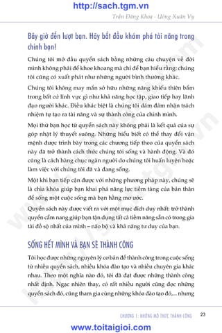 CHÛÚNG 1: NHÛÄNG MÖ THÛÁC THAÂNH CÖNG 23
Trêìn Àùng Khoa - Uöng Xuên Vy
Bêy giúâ àïën lûúåt baån. Haäy bùæt àêìu khaám phaá taâi nùng trong
chñnh baån!
Chuáng töi múã àêìu quyïín saách bùçng nhûäng cêu chuyïån vïì àúâi
mònh khöng phaãi àïí khoe khoang maâ chó àïí baån hiïíu rùçng: chuáng
töi cuäng coá xuêët phaát nhû nhûäng ngûúâi bònh thûúâng khaác.
Chuáng töi khöng may mùæn súã hûäu nhûäng nùng khiïëu thiïn bêím
trong bêët cûá lônh vûåc gò nhû khaã nùng hoåc têåp, giao tiïëp hay laänh
àaåo ngûúâi khaác. Àiïìu khaác biïåt laâ chuáng töi daám àaãm nhêån traách
nhiïåm tûå taåo ra taâi nùng vaâ sûå thaânh cöng cuãa chñnh mònh.
Moåi thûá baån hoåc tûâ quyïín saách naây khöng phaãi laâ kïët quaã cuãa sûå
goáp nhùåt lyá thuyïët suöng. Nhûäng hiïíu biïët coá thïí thay àöíi vêån
mïånh àûúåc trònh baây trong caác chûúng tiïëp theo cuãa quyïín saách
naây àaä trúã thaânh caách thûác chuáng töi söëng vaâ haânh àöång. Vaâ àoá
cuäng laâ caách haâng chuåc ngaân ngûúâi do chuáng töi huêën luyïån hoùåc
laâm viïåc vúái chuáng töi àaä vaâ àang söëng.
Möåt khi baån tiïëp cêån àûúåc vúái nhûäng phûúng phaáp naây, chuáng seä
laâ chòa khoáa giuáp baån khai phaá nùng lûåc tiïìm taâng cuãa baãn thên
àïí söëng möåt cuöåc söëng maâ baån hùçng mú ûúác.
Quyïín saách naây àûúåc viïët ra vúái möåt muåc àñch duy nhêët: trúã thaânh
quyïín cêím nang giuáp baån têån duång têët caã tiïìm nùng sùén coá trong gia
taâi àöì söå nhêët cuãa mònh – naäo böå vaâ khaã nùng tû duy cuãa baån.
SÖËNG HÏËT MÒNH VAÂ BAÅN SEÄ THAÂNH CÖNG
Töi hoåc àûúåc nhûäng nguyïn lyá cú baãn àïí thaânh cöng trong cuöåc söëng
tûâ nhiïìu quyïín saách, nhiïìu khoáa àaâo taåo vaâ nhiïìu chuyïn gia khaác
nhau. Theo möåt nghôa naâo àoá, töi àaä àaåt àûúåc nhûäng thaânh cöng
nhêët àõnh. Ngaåc nhiïn thay, coá rêët nhiïìu ngûúâi cuäng àoåc nhûäng
quyïín saách àoá, cuäng tham gia cuâng nhûäng khoáa àaâo taåo àoá,... nhûng
w
w
w
.toitaigioi.com
http://sach.tgm
.vn
http://sach.tgm.vn
www.toitaigioi.com
 