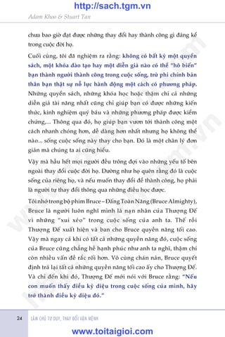 24 LAÂM CHUÃ TÛ DUY, THAY ÀÖÍI VÊÅN MÏÅNH24
Adam Khoo & Stuart Tan
chûa bao giúâ àaåt àûúåc nhûäng thay àöíi hay thaânh cöng gò àaáng kïí
trong cuöåc àúâi hoå.
Cuöëi cuâng, töi àaä nghiïåm ra rùçng: khöng coá bêët kyâ möåt quyïín
saách, möåt khoáa àaâo taåo hay möåt diïîn giaã naâo coá thïí “hö biïën”
baån thaânh ngûúâi thaânh cöng trong cuöåc söëng, trûâ phi chñnh baãn
thên baån thêåt sûå nöî lûåc haânh àöång möåt caách coá phûúng phaáp.
Nhûäng quyïín saách, nhûäng khoáa hoåc hoùåc thêåm chñ caã nhûäng
diïîn giaã taâi nùng nhêët cuäng chó giuáp baån coá àûúåc nhûäng kiïën
thûác, kinh nghiïåm quyá baáu vaâ nhûäng phûúng phaáp àûúåc kiïím
chûáng,... Thöng qua àoá, hoå giuáp baån vûún túái thaânh cöng möåt
caách nhanh choáng hún, dïî daâng hún nhêët nhûng hoå khöng thïí
naâo... söëng cuöåc söëng naây thay cho baån. Àoá laâ möåt chên lyá àún
giaãn maâ chuáng ta ai cuäng hiïíu.
Vêåy maâ hêìu hïët moåi ngûúâi àïìu tröng àúåi vaâo nhûäng yïëu töë bïn
ngoaâi thay àöíi cuöåc àúâi hoå. Dûúâng nhû hoå quïn rùçng àoá laâ cuöåc
söëng cuãa riïng hoå, vaâ nïëu muöën thay àöíi àïí thaânh cöng, hoå phaãi
laâ ngûúâi tûå thay àöíi thöng qua nhûäng àiïìu hoåc àûúåc.
Töi nhúá trong böå phim Bruce – Àêëng Toaân Nùng (Bruce Almighty),
Bruce laâ ngûúâi luön nghô mònh laâ naån nhên cuãa Thûúång Àïë
vò nhûäng “xui xeão” trong cuöåc söëng cuãa anh ta. Thïë röìi
Thûúång Àïë xuêët hiïån vaâ ban cho Bruce quyïìn nùng töëi cao.
Vêåy maâ ngay caã khi coá têët caã nhûäng quyïìn nùng àoá, cuöåc söëng
cuãa Bruce cuäng chùèng hïì haånh phuác nhû anh ta nghô, thêåm chñ
coân nhiïìu vêën àïì rùæc röëi hún. Vö cuâng chaán naãn, Bruce quyïët
àõnh traã laåi têët caã nhûäng quyïìn nùng töëi cao êëy cho Thûúång Àïë.
Vaâ chó àïën khi àoá, Thûúång Àïë múái noái vúái Bruce rùçng: “Nïëu
con muöën thêëy àiïìu kyâ diïåu trong cuöåc söëng cuãa mònh, haäy
trúã thaânh àiïìu kyâ diïåu àoá.”
w
w
w
.toitaigioi.com
http://sach.tgm
.vn
http://sach.tgm.vn
www.toitaigioi.com
 