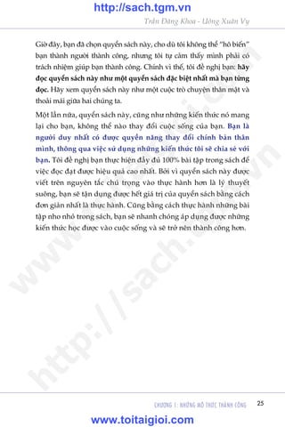 CHÛÚNG 1: NHÛÄNG MÖ THÛÁC THAÂNH CÖNG 25
Trêìn Àùng Khoa - Uöng Xuên Vy
Giúâ àêy, baån àaä choån quyïín saách naây, cho duâ töi khöng thïí “hö biïën”
baån thaânh ngûúâi thaânh cöng, nhûng töi tûå caãm thêëy mònh phaãi coá
traách nhiïåm giuáp baån thaânh cöng. Chñnh vò thïë, töi àïì nghõ baån: haäy
àoåc quyïín saách naây nhû möåt quyïín saách àùåc biïåt nhêët maâ baån tûâng
àoåc. Haäy xem quyïín saách naây nhû möåt cuöåc troâ chuyïån thên mêåt vaâ
thoaãi maái giûäa hai chuáng ta.
Möåt lêìn nûäa, quyïín saách naây, cuäng nhû nhûäng kiïën thûác noá mang
laåi cho baån, khöng thïí naâo thay àöíi cuöåc söëng cuãa baån. Baån laâ
ngûúâi duy nhêët coá àûúåc quyïìn nùng thay àöíi chñnh baãn thên
mònh, thöng qua viïåc sûã duång nhûäng kiïën thûác töi seä chia seã vúái
baån. Töi àïì nghõ baån thûåc hiïån àêìy àuã 100% baâi têåp trong saách àïí
viïåc àoåc àaåt àûúåc hiïåu quaã cao nhêët. Búãi vò quyïín saách naây àûúåc
viïët trïn nguyïn tùæc chuá troång vaâo thûåc haânh hún laâ lyá thuyïët
suöng, baån seä têån duång àûúåc hïët giaá trõ cuãa quyïín saách bùçng caách
àún giaãn nhêët laâ thûåc haânh. Cuäng bùçng caách thûåc haânh nhûäng baâi
têåp nho nhoã trong saách, baån seä nhanh choáng aáp duång àûúåc nhûäng
kiïën thûác hoåc àûúåc vaâo cuöåc söëng vaâ seä trúã nïn thaânh cöng hún.
w
w
w
.toitaigioi.com
http://sach.tgm
.vn
http://sach.tgm.vn
www.toitaigioi.com
 
