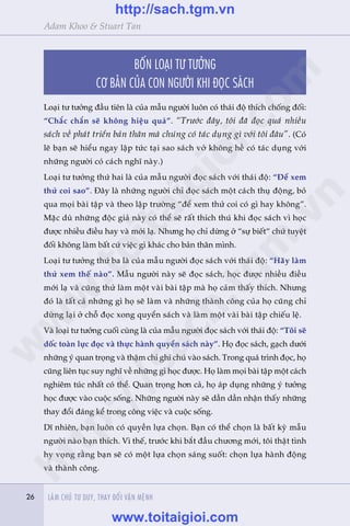 26 LAÂM CHUÃ TÛ DUY, THAY ÀÖÍI VÊÅN MÏÅNH26
Adam Khoo & Stuart Tan
BÖËN LOAÅI TÛ TÛÚÃNG
CÚ BAÃN CUÃA CON NGÛÚÂI KHI ÀOÅC SAÁCH
Loaåi tû tûúãng àêìu tiïn laâ cuãa mêîu ngûúâi luön coá thaái àöå thñch chöëng àöëi:
“Chùæc chùæn seä khöng hiïåu quaã”. “Trûúác àêy, töi àaä àoåc quaá nhiïìu
saách vïì phaát triïín baãn thên maâ chuáng coá taác duång gò vúái töi àêu”. (Coá
leä baån seä hiïíu ngay lêåp tûác taåi sao saách vúã khöng hïì coá taác duång vúái
nhûäng ngûúâi coá caách nghô naây.)
Loaåi tû tûúãng thûá hai laâ cuãa mêîu ngûúâi àoåc saách vúái thaái àöå: “Àïí xem
thûã coi sao”. Àêy laâ nhûäng ngûúâi chó àoåc saách möåt caách thuå àöång, boã
qua moåi baâi têåp vaâ theo lêåp trûúâng “àïí xem thûã coi coá gò hay khöng”.
Mùåc duâ nhûäng àöåc giaã naây coá thïí seä rêët thñch thuá khi àoåc saách vò hoåc
àûúåc nhiïìu àiïìu hay vaâ múái laå. Nhûng hoå chó dûâng úã “sûå biïët“ chûá tuyïåt
àöëi khöng laâm bêët cûá viïåc gò khaác cho baãn thên mònh.
Loaåi tû tûúãng thûá ba laâ cuãa mêîu ngûúâi àoåc saách vúái thaái àöå: “Haäy laâm
thûã xem thïë naâo”. Mêîu ngûúâi naây seä àoåc saách, hoåc àûúåc nhiïìu àiïìu
múái laå vaâ cuäng thûã laâm möåt vaâi baâi têåp maâ hoå caãm thêëy thñch. Nhûng
àoá laâ têët caã nhûäng gò hoå seä laâm vaâ nhûäng thaânh cöng cuãa hoå cuäng chó
dûâng laåi úã chöî àoåc xong quyïín saách vaâ laâm möåt vaâi baâi têåp chiïëu lïå.
Vaâ loaåi tû tûúãng cuöëi cuâng laâ cuãa mêîu ngûúâi àoåc saách vúái thaái àöå: “Töi seä
döëc toaân lûåc àoåc vaâ thûåc haânh quyïín saách naây”. Hoå àoåc saách, gaåch dûúái
nhûäng yá quan troång vaâ thêåm chñ ghi chuá vaâo saách. Trong quaá trònh àoåc, hoå
cuäng liïn tuåc suy nghô vïì nhûäng gò hoåc àûúåc. Hoå laâm moåi baâi têåp möåt caách
nghiïm tuác nhêët coá thïí. Quan troång hún caã, hoå aáp duång nhûäng yá tûúãng
hoåc àûúåc vaâo cuöåc söëngå. Nhûäng ngûúâi naây seä dêìn dêìn nhêån thêëy nhûäng
thay àöíi àaáng kïí trong cöng viïåc vaâ cuöåc söëng.
Dô nhiïn, baån luön coá quyïìn lûåa choån. Baån coá thïí choån laâ bêët kyâ mêîu
ngûúâi naâo baån thñch. Vò thïë, trûúác khi bùæt àêìu chûúng múái, töi thêåt tònh
hy voång rùçng baån seä coá möåt lûåa choån saáng suöët: choån lûåa haânh àöång
vaâ thaânh cöng.
w
w
w
.toitaigioi.com
http://sach.tgm
.vn
http://sach.tgm.vn
www.toitaigioi.com
 