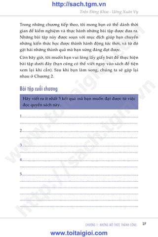 CHÛÚNG 1: NHÛÄNG MÖ THÛÁC THAÂNH CÖNG 27
Trêìn Àùng Khoa - Uöng Xuên Vy
Trong nhûäng chûúng tiïëp theo, töi mong baån coá thïí daânh thúâi
gian àïí kiïím nghiïåm vaâ thûåc haânh nhûäng baâi têåp àûúåc àûa ra.
Nhûäng baâi têåp naây àûúåc soaån vúái muåc àñch giuáp baån chuyïín
nhûäng kiïën thûác hoåc àûúåc thaânh haânh àöång tûác thúâi, vaâ tûâ àoá
gùåt haái nhûäng thaânh quaã maâ baån xûáng àaáng àaåt àûúåc.
Coân bêy giúâ, töi muöën baån vui loâng lêëy giêëy buát àïí thûåc hiïån
baâi têåp dûúái àêy (baån cuäng coá thïí viïët ngay vaâo saách àïí tiïån
xem laåi khi cêìn). Sau khi baån laâm xong, chuáng ta seä gùåp laåi
nhau úã Chûúng 2.
Baâi têåp cuöëi chûúng
Haäy viïët ra ñt nhêët 5 kïët quaã maâ baån muöën àaåt àûúåc tûâ viïåc
àoåc quyïín saách naây.
1...........................................................................................................
.............................................................................................................
2...........................................................................................................
.............................................................................................................
3...........................................................................................................
.............................................................................................................
4...........................................................................................................
.............................................................................................................
5...........................................................................................................
.............................................................................................................
.............................................................................................................
.............................................................................................................
.............................................................................................................
............................................................................................................
w
w
w
.toitaigioi.com
http://sach.tgm
.vn
http://sach.tgm.vn
www.toitaigioi.com
 