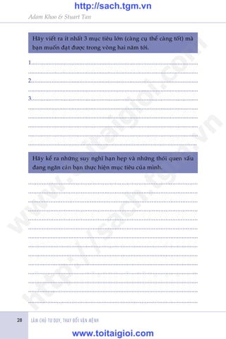 LAÂM CHUÃ TÛ DUY, THAY ÀÖÍI VÊÅN MÏÅNH
Adam Khoo & Stuart Tan
28
Haäy viïët ra ñt nhêët 3 muåc tiïu lúán (caâng cuå thïí caâng töët) maâ
baån muöën àaåt àûúåc trong voâng hai nùm túái.
1...........................................................................................................
.............................................................................................................
2...........................................................................................................
.............................................................................................................
3...........................................................................................................
.............................................................................................................
.............................................................................................................
.............................................................................................................
.............................................................................................................
.............................................................................................................
Haäy kïí ra nhûäng suy nghô haån heåp vaâ nhûäng thoái quen xêëu
àang ngùn caãn baån thûåc hiïån muåc tiïu cuãa mònh.
....................................................................................................
....................................................................................................
...................................................................................................
....................................................................................................
....................................................................................................
....................................................................................................
.........................................................................................................
..........................................................................................................
..........................................................................................................
.........................................................................................................
.........................................................................................................
.........................................................................................................
.........................................................................................................
..........................................................................................................
w
w
w
.toitaigioi.com
http://sach.tgm
.vn
http://sach.tgm.vn
www.toitaigioi.com
 