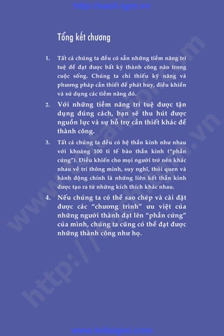 CHÛÚNG 1: NHÛÄNG MÖ THÛÁC THAÂNH CÖNG 29
Trêìn Àùng Khoa - Uöng Xuên Vy
	 Töíng kïët chûúng
1. 	 Têët caã chuáng ta àïìu coá sùén nhûäng tiïìm nùng trñ
tuïå àïí àaåt àûúåc bêët kyâ thaânh cöng naâo trong
cuöåc söëng. Chuáng ta chó thiïëu kyä nùng vaâ
phûúng phaáp cêìn thiïët àïí phaát huy, àiïìu khiïín
vaâ sûã duång caác tiïìm nùng àoá.
2. 	 Vúái nhûäng tiïìm nùng trñ tuïå àûúåc têån
duång àuáng caách, baån seä thu huát àûúåc
nguöìn lûåc vaâ sûå höî trúå cêìn thiïët khaác àïí
thaânh cöng.
3. 	 Têët caã chuáng ta àïìu coá hïå thêìn kinh nhû nhau
vúái khoaãng 100 tó tïë baâo thêìn kinh (“phêìn
cûáng”). Àiïìu khiïën cho moåi ngûúâi trúã nïn khaác
nhau vïì trñ thöng minh, suy nghô, thoái quen vaâ
haânh àöång chñnh laâ nhûäng liïn kïët thêìn kinh
àûúåc taåo ra tûâ nhûäng kñch thñch khaác nhau.
4. 	 Nïëu chuáng ta coá thïí sao cheáp vaâ caâi àùåt
àûúåc caác “chûúng trònh” ûu viïåt cuãa
nhûäng ngûúâi thaânh àaåt lïn “phêìn cûáng”
cuãa mònh, chuáng ta cuäng coá thïí àaåt àûúåc
nhûäng thaânh cöng nhû hoå.
w
w
w
.toitaigioi.com
http://sach.tgm
.vn
http://sach.tgm.vn
www.toitaigioi.com
 