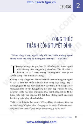 Trêìn Àùng Khoa - Uöng Xuên Vy
CHÛÚNG 2: CÖNG THÛÁC THAÂNH CÖNG TUYÏåT ÀÓNH 31
CÖNG THÛÁC
THAÂNH CÖNG TUYÏåT ÀÓNH
“Thaânh cöng laâ möåt ngûúâi thêìy töìi. Noá khiïën nhûäng ngûúâi
thöng minh cho rùçng hoå khöng thïí thêët baåi.” – Bill Gates
T
rong chûúng vûâa qua, baån àaä biïët rùçng têët caã moåi ngûúâi
àïìu coá cuâng tiïìm nùng trñ tuïå nhû nhau. Vêën àïì chñnh laâ
baån coá “caâi àùåt” àûúåc nhûäng “chûúng trònh” ûu viïåt lïn
“phêìn cûáng” cuãa mònh hay khöng.
Chuáng ta haäy cuâng nhau ài theo bûúác chên cuãa nhûäng con ngûúâi
vô àaåi àaä laâm nïn nhiïìu àiïìu kyâ diïåu trong cuöåc söëng... Hoå laâ
nhûäng ngûúâi àaä hoåc àûúåc caách khúi dêåy têët caã tiïìm nùng sùén coá
trong baãn thên vaâ vêån duång chuáng möåt caách húåp lyá nhêët. Roä raâng,
nïëu baån coá thïí hoåc theo nhûäng mö thûác thaânh cöng maâ hoå àaä thïí
hiïån, chùæc chùæn baån cuäng coá thïí àaåt àûúåc nhûäng thaânh quaã vûúåt
bêåc trong cuöåc söëng nhû chñnh hoå.
Thêåt ra, töi luön tûå hoãi mònh: “Coá hay khöng coá möåt cöng thûác cho
sûå thaânh cöng? Coá phaãi têët caã nhûäng ngûúâi thaânh àaåt àïìu laâm theo möåt
cöng thûác nhêët àõnh àïí giuáp hoå àaåt àûúåc nhûäng gò hoå mú ûúác?”
31
2CHÛÚNG
w
w
w
.toitaigioi.com
http://sach.tgm
.vn
http://sach.tgm.vn
www.toitaigioi.com
 