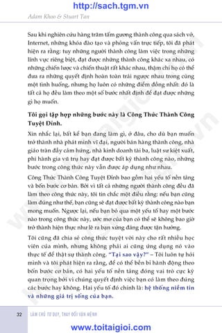 Adam Khoo & Stuart Tan
LAÂM CHUÃ TÛ DUY, THAY ÀÖÍI VÊÅN MÏÅNH32
Sau khi nghiïn cûáu haâng trùm têëm gûúng thaânh cöng qua saách vúã,
Internet, nhûäng khoáa àaâo taåo vaâ phoãng vêën trûåc tiïëp, töi àaä phaát
hiïån ra rùçng: tuy nhûäng ngûúâi thaânh cöng laâm viïåc trong nhûäng
lônh vûåc riïng biïåt, àaåt àûúåc nhûäng thaânh cöng khaác xa nhau, coá
nhûäng chiïën lûúåc vaâ chiïën thuêåt rêët khaác nhau, thêåm chñ hoå coá thïí
àûa ra nhûäng quyïët àõnh hoaân toaân traái ngûúåc nhau trong cuâng
möåt tònh huöëng, nhûng hoå luön coá nhûäng àiïím àöìng nhêët: àoá laâ
têët caã hoå àïìu laâm theo möåt söë bûúác nhêët àõnh àïí àaåt àûúåc nhûäng
gò hoå muöën.
Töi goåi têåp húåp nhûäng bûúác naây laâ Cöng Thûác Thaânh Cöng
Tuyïåt Ðónh.
Xin nhùæc laåi, bêët kïí baån àang laâm gò, úã àêu, cho duâ baån muöën
trúã thaânh nhaâ phaát minh vô àaåi, ngûúâi baán haâng thaânh cöng, nhaâ
giaáo traân àêìy caãm hûáng, nhaâ kinh doanh taâi ba, luêåt sû kiïåt xuêët,
phi haânh gia vuä truå hay àaåt àûúåc bêët kyâ thaânh cöng naâo, nhûäng
bûúác trong cöng thûác naây vêîn àûúåc aáp duång nhû nhau.
Cöng Thûác Thaânh Cöng Tuyïåt Ðónh bao göìm hai yïëu töë nïìn taãng
vaâ böën bûúác cú baãn. Búãi vò têët caã nhûäng ngûúâi thaânh cöng àïìu àaä
laâm theo cöng thûác naây, töi tin chùæc möåt àiïìu rùçng: nïëu baån cuäng
laâm àuáng nhû thïë, baån cuäng seä àaåt àûúåc bêët kyâ thaânh cöng naâo baån
mong muöën. Ngûúåc laåi, nïëu baån boã qua möåt yïëu töë hay möåt bûúác
naâo trong cöng thûác naây, ûúác mú cuãa baån coá thïí seä khöng bao giúâ
trúã thaânh hiïån thûåc nhû leä ra baån xûáng àaáng àûúåc têån hûúãng.
Töi cuäng àaä chia seã cöng thûác tuyïåt vúâi naây cho rêët nhiïìu hoåc
viïn cuãa mònh, nhûng khöng phaãi ai cuäng ûáng duång noá vaâo
thûåc tïë àïí thêåt sûå thaânh cöng. “Taåi sao vêåy?” – Töi luön tûå hoãi
mònh vaâ töi phaát hiïån ra rùçng, àïí coá thïí bïìn bó haânh àöång theo
böën bûúác cú baãn, coá hai yïëu töë nïìn taãng àoáng vai troâ cûåc kyâ
quan troång búãi vò chuáng quyïët àõnh viïåc baån coá laâm theo àuáng
caác bûúác hay khöng. Hai yïëu töë àoá chñnh laâ: hïå thöëng niïìm tin
vaâ nhûäng giaá trõ söëng cuãa baån.
w
w
w
.toitaigioi.com
http://sach.tgm
.vn
http://sach.tgm.vn
www.toitaigioi.com
 