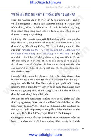 Trêìn Àùng Khoa - Uöng Xuên Vy
CHÛÚNG 2: CÖNG THÛÁC THAÂNH CÖNG TUYÏåT ÀÓNH 33
YÏËU TÖË NÏÌN TAÃNG THÛÁ NHÊËT: HÏå THÖËNG NIÏÌM TIN MAÅNH MEÄ
Niïìm tin cuãa baån chñnh laâ cöng tùæc àoáng múã khaã nùng tû duy
vaâ tiïìm nùng nöåi taåi trong baån. Nïëu baån khöng tûå trang bõ cho
mònh nhûäng niïìm tin tñch cûåc hûäu ñch thò caác bûúác trong cöng
thûác thaânh cöng cuäng hoaân toaân vö duång vò baån chùèng bao giúâ
thêåt sûå aáp duång àûúåc chuáng.
Hïå thöëng niïìm tin cuãa baån quyïët àõnh nhûäng gò baån mong muöën
hoùåc khao khaát, cuäng nhû viïåc baån coá bùæt àêìu haânh àöång àïí àaåt
àûúåc nhûäng àiïìu àoá hay khöng. Nïëu baån coá nhûäng niïìm tin tiïu
cûåc nhû “Viïåc naây quaá khoá”, “Töi coân quaá non núát”, “Laâm àûúåc viïåc
àoá laâ àiïìu khöng tûúãng” hay “Töi khöng coá àuã khaã nùng”, thò gêìn
nhû chùæc chùæn laâ baån seä khöng àùåt ra nhûäng muåc tiïu to lúán vaâ
àêìy caãm hûáng cho baãn thên. Thêåm chñ nïëu khöng coá nhûäng niïìm
tin tñch cûåc, baån seä khöng bao giúâ daám àùåt ra bêët kyâ muåc tiïu naâo
cho mònh. Vaâ dô nhiïn, seä khöng möåt ai coá thïí thêåt sûå àùåt ra muåc
tiïu cho baån àûúåc.
Hún nûäa, nhûäng niïìm tin tiïu cûåc vïì baãn thên, cuäng nhû caái nhòn
bi quan vïì hoaân caãnh hiïån taåi cuãa baån, seä khiïën baån “boã cuöåc”
ngay caã trûúác khi bùæt àêìu. Hoùåc chó cêìn gùåp phaãi möåt chûúáng
ngaåi nhoã trïn àûúâng, thay vò kiïn trò haânh àöång theo nhûäng bûúác
cú baãn trong Cöng Thûác Thaânh Cöng Tuyïåt Ðónh cho túái khi àaåt
àûúåc kïët quaã nhû yá, baån seä boã cuöåc.
Noái toám laåi, nïëu baån khöng tin rùçng mònh coá àuã phêím chêët cêìn
thiïët hay nghô rùçng “Viïåc àoá quaá khoá khùn” rêët coá thïí baån seä “àêìu
haâng” ngay tûâ àêìu. Vò thïë, phaát huy nhûäng niïìm tin maånh meä vaâ
tñch cûåc seä laâ yïëu töë quan troång haâng àêìu àïí cho böën bûúác cú baãn
cuãa Cöng Thûác Thaânh Cöng Tuyïåt Ðónh trúã nïn hiïåu quaã.
Chûúng 5 seä hûúáng dêîn baån caách thûác phên tñch nhûäng niïìm tin
hiïån taåi cuãa baån vaâ xaác àõnh xem nhûäng niïìm tin naây laâ hûäu ñch
w
w
w
.toitaigioi.com
http://sach.tgm
.vn
http://sach.tgm.vn
www.toitaigioi.com
 