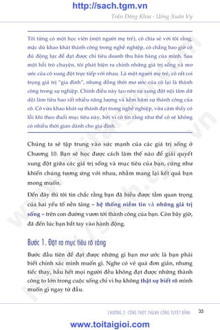 Trêìn Àùng Khoa - Uöng Xuên Vy
CHÛÚNG 2: CÖNG THÛÁC THAÂNH CÖNG TUYÏåT ÀÓNH 35
Töi tûâng coá möåt hoåc viïn (möåt ngûúâi meå treã), cö chia seã vúái töi rùçng,
mùåc duâ khao khaát thaânh cöng trong nghïì nghiïåp, cö chùèng bao giúâ coá
àuã àöång lûåc àïí àaåt àûúåc chó tiïu doanh thu baán haâng cuãa mònh. Sau
möåt höìi troâ chuyïån, töi phaát hiïån ra chñnh nhûäng giaá trõ söëng vaâ mú
ûúác cuãa cö xung àöåt trûåc tiïëp vúái nhau. Laâ möåt ngûúâi meå treã, cö rêët coi
troång giaá trõ “gia àònh”, nhûng àöìng thúâi mú ûúác cuãa cö laåi laâ thaânh
cöng trong sûå nghiïåp. Chñnh àiïìu naây taåo nïn sûå xung àöåt nöåi têm dûä
döåi laâm tiïu hao rêët nhiïìu nùng lûúång vaâ kïìm haäm sûå thaânh cöng cuãa
cö. Cö vûâa khao khaát sûå thaânh àaåt trong nghïì nghiïåp, vûâa caãm thêëy coá
löîi khi theo àuöíi muåc tiïu naây, búãi vò cö tin rùçng nhû thïë cö seä khöng
coá nhiïìu thúâi gian daânh cho gia àònh.
Chuáng ta seä têåp trung vaâo sûác maånh cuãa caác giaá trõ söëng úã
Chûúng 10. Baån seä hoåc àûúåc caách laâm thïë naâo àïí giaãi quyïët
xung àöåt giûäa caác giaá trõ söëng vaâ muåc tiïu cuãa baån, cuäng nhû
khiïën chuáng tûúng ûáng vúái nhau, nhùçm mang laåi kïët quaã baån
mong muöën.
Ðïën àêy thò töi tin chùæc rùçng baån àaä hiïíu àûúåc têìm quan troång
cuãa hai yïëu töë nïìn taãng – hïå thöëng niïìm tin vaâ nhûäng giaá trõ
söëng – trïn con àûúâng vûún túái thaânh cöng cuãa baån. Coân bêy giúâ,
àaä àïën luác baån bùæt tay vaâo haânh àöång.
Bûúác 1. Àùåt ra muåc tiïu roä raâng
Bûúác àêìu tiïn àïí àaåt àûúåc nhûäng gò baån mú ûúác laâ baån phaãi
biïët chñnh xaác mònh muöën gò. Nghe coá veã quaá àún giaãn, nhûng
tiïëc thay, hêìu hïët moåi ngûúâi àïìu khöng àaåt àûúåc nhûäng thaânh
cöng to lúán trong cuöåc söëng chó vò hoå khöng thêåt sûå biïët roä mònh
muöën gò ngay tûâ àêìu.
w
w
w
.toitaigioi.com
http://sach.tgm
.vn
http://sach.tgm.vn
www.toitaigioi.com
 