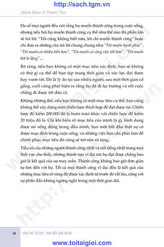 Adam Khoo & Stuart Tan
LAÂM CHUÃ TÛ DUY, THAY ÀÖÍI VÊÅN MÏÅNH36
Ða söë moåi ngûúâi àïìu noái rùçng hoå muöën thaânh cöng trong cuöåc söëng,
nhûng nïëu hoãi hoå muöën thaânh cöng cuå thïí nhû thïë naâo thò phêìn lúán
seä traã lúâi: “Töi cuäng khöng biïët nûäa, töi chó muöën thaânh cöng” hoùåc
chó àûa ra nhûäng cêu traã lúâi chung chung nhû “Töi muöën haånh phuác”,
“Töi muöën coá nhiïìu tiïìn hún”, “Töi muöën coá cöng viïåc töët hún”, “Töi muöën
búát lo lùæng”,...
Roä raâng, nïëu baån khöng coá möåt muåc tiïu xaác àõnh, baån seä khöng
coá thûá gò cuå thïí àïí baån têåp trung thúâi gian vaâ sûác lûåc àaåt àûúåc
hay vûún túái. Ðoá laâ lyá do taåi sao nhiïìu ngûúâi, sau möåt thúâi gian cöë
gùæng, cuöëi cuâng phaát hiïån ra rùçng hoå àaä ài laåc hûúáng vaâ röët cuöåc
chùèng ài àûúåc túái àêu caã.
Khöng nhûäng thïë, nïëu baån khöng coá möåt muåc tiïu cuå thïí, baån cuäng
khöng thïí xêy dûång möåt chiïën lûúåc thñch húåp àïí àaåt àûúåc noá. Chiïën
lûúåc àïí kiïëm 200.000 àö la hoaân toaân khaác vúái chiïën lûúåc àïí kiïëm
20 triïåu àö la. Chó khi hiïíu roä muåc tiïu cuãa mònh laâ gò, hònh dung
àûúåc noá söëng àöång trong àêìu mònh, baån múái bùæt àêìu thêåt sûå coá
àûúåc muåc àñch trong cuöåc söëng, vaâ nhûäng viïåc baån cêìn phaãi laâm àïí
chinh phuåc muåc tiïu àoá cuäng seä trúã nïn roä raâng.
Tiïíu sûã cuãa nhûäng ngûúâi thaânh cöng nhêët vaâ nöíi tiïëng nhêët trong moåi
lônh vûåc cho thêëy, nhûäng thaânh tûåu vô àaåi maâ hoå àaåt àûúåc chùèng bao
giúâ laâ kïët quaã cuãa sûå may mùæn. Thaânh cöng khöng bao giúâ àún giaãn
tûå tòm àïën vúái hoå. Têët caã moåi thaânh cöng vô àaåi àïìu laâ kïët quaã cuãa
nhûäng muåc tiïu roä raâng àaä àûúåc xaác àõnh tûâ trûúác àoá rêët lêu, cöång vúái
sûå phêën àêëu khöng ngûâng nghó trong möåt thúâi gian daâi.
w
w
w
.toitaigioi.com
http://sach.tgm
.vn
http://sach.tgm.vn
www.toitaigioi.com
 