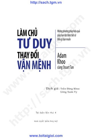 VẬNMỆNH
NHAÂ XUÊËT BAÃN PHUÅ NÛÄ
Trêìn Àùng Khoa
Uöng Xuên Vy
Dõch giaã:
LÀMCHỦ Nhữngphươngpháphiệuquả
giúpbạnđạtđượcbấtcứ
điềugìbạnmuốn
Adam
Khoo
cùngStuartTan
TƯDUY
THAYĐỔI
Taái baãn lêìn thûá 4
w
w
w
.toitaigioi.com
http://sach.tgm
.vn
http://sach.tgm.vn
www.toitaigioi.com
 
