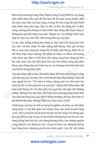 Trêìn Àùng Khoa - Uöng Xuên Vy
CHÛÚNG 2: CÖNG THÛÁC THAÂNH CÖNG TUYÏåT ÀÓNH 39
Bûúác thûá hai trong Cöng Thûác Thaânh Cöng Tuyïåt Ðónh laâ xêy dûång
möåt chiïën lûúåc hiïåu quaã àïí àûa baån túái kïët quaã mong muöën. Möåt
lêìn nûäa, muåc tiïu cuãa baån caâng roä raâng thò baån caâng dïî phaát triïín
möåt chiïën lûúåc phuâ húåp. Baån coá thïí coá àêìy àuã àöång lûåc vaâ khaã
nùng, nhûng nïëu khöng coá möåt chiïën lûúåc àuáng àùæn, baån cuäng seä
khöng bao giúâ àaåt àûúåc muåc tiïu. Ngûúåc laåi, vúái nhûäng chiïën lûúåc
húåp lyá, moåi muåc tiïu àïìu nùçm trong têìm tay cuãa baån.
Vñ duå, haäy tûúãng tûúång baån àang laâ chuã möåt cûãa haâng baán traái
cêy nhoã vúái thu nhêåp 10 triïåu àöìng möîi thaáng. Haäy giaã sûã baån
àùåt ra muåc tiïu nêng thu nhêåp lïn 15 triïåu möîi thaáng. Ðiïìu àoá coá
thïí thûåc hiïån àûúåc khöng? Dô nhiïn laâ àûúåc vaâ thêåm chñ khöng
mêëy phûác taåp. Baån coá thïí laâm viïåc siïng nùng hún, tùng giaá baán
lïn möåt chuát, keáo daâi thúâi gian múã cûãa, baán thïm haâng qua àiïån
thoaåi, giao haâng têån núi, hoùåc taåo ra caác chûúng trònh khuyïën maäi
cho khaách haâng thên thiïët.
Vêåy giaã sûã baån àùåt ra muåc tiïu kiïëm àûúåc 300 triïåu möîi thaáng tûâ cöng
viïåc baán traái cêy cuãa baån. Noá coá thïí thaânh hiïån thûåc khöng? Hêìu hïët
moåi ngûúâi seä noái: “Têët nhiïn laâ khöng, khöng caách naâo kiïëm àûúåc bao
nhiïu àoá tiïìn tûâ möåt quêìy baán hoa quaã àûúåc”. Ðuáng thïë! Kiïëm àûúåc 300
triïåu möîi thaáng chó vúái möåt quêìy hoa quaã nho nhoã gêìn nhû khöng
tûúãng. Nhûng nïëu baån thay àöíi hoaân toaân phûúng phaáp buön baán
cuãa möåt cûãa haâng hoa quaã nhoã leã thöng thûúâng, thò muåc tiïu trïn coá
thïí thaânh hiïån thûåc khöng? Ðiïìu naây hoaân toaân coá thïí!
Chiïën lûúåc maâ baån coá thïí sûã duång laâ nghiïn cûáu laâm sao àïí nhên
röång (thay vò chó àún giaãn múã röång) cöng viïåc kinh doanh bùçng
caách: viïët ra möåt kïë hoaåch kinh doanh chi tiïët, tùng vöën thöng qua
kïu goåi àêìu tû, têåp trung vaâo tòm kiïëm nhûäng loaåi traái cêy ûu viïåt,
tùng chuãng loaåi traái cêy, xêy dûång thûúng hiïåu, tòm nhûäng nguöìn
cung cêëp traái cêy àaáng tin cêåy vúái giaá reã hún, xêy dûång hïå thöëng
cûãa haâng hoùåc nhûúång quyïìn trïn toaân quöëc. Luác àoá viïåc kiïëm
w
w
w
.toitaigioi.com
http://sach.tgm
.vn
http://sach.tgm.vn
www.toitaigioi.com
 