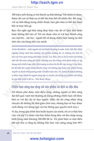 Adam Khoo & Stuart Tan
LAÂM CHUÃ TÛ DUY, THAY ÀÖÍI VÊÅN MÏÅNH40
300 triïåu möîi thaáng coá trúã thaânh sûå thêåt khöng? Têët nhiïn laâ àûúåc,
thêåm chñ con söë thêåt sûå coá thïí lúán hún thïë rêët nhiïìu lêìn. Roä raâng,
vúái sûå linh àöång trong chiïën thuêåt, baån gêìn nhû coá thïí àaåt àûúåc
bêët cûá muåc tiïu gò.
Baån vêîn nghi ngúâ khaã nùng thûåc hiïån viïåc àoá û? Quaá khoá khùn
hoùåc khöng thïí naâo û? Töi xin àûúåc chia seã vúái baån thaânh cöng
cuãa möåt baâ... nöåi trúå – ngûúâi àaä sûã duång chiïën lûúåc tûúng tûå nhû
trïn cho cûãa haâng nhoã cuãa mònh.
Anita Roddick – möåt ngûúâi nöåi trúå bònh thûúâng úã nûúác Anh, bùæt àêìu khúãi
nghiïåp bùçng caách baán nhûäng saãn phêím dûúäng da vaâ dûúäng toác laâm tûâ
traái cêy hoa quaã trong nhaâ bïëp cuãa baâ. Luác àêìu, têët caã chó laâ möåt cûãa haâng
nhoã àuã àïí nuöi söëng gia àònh. Nhûng sau àoá, bùçng caách phaát triïín vaâ aáp
duång möåt chiïën lûúåc àöåc àaáo tûúng tûå nhû töi àaä àïì cêåp trong vñ duå trïn,
baâ àaä tiïën lïn caånh tranh thaânh cöng vúái nhûäng têåp àoaân myä phêím huâng
maånh vaâ danh tiïëng trong nûúác röìi àïën toaân cêìu. Vaâ Anita Roddick khöng
ai khaác hún chñnh laâ ngûúâi saáng lêåp ra chuöîi cûãa haâng myä phêím nöíi tiïëng
trõ giaá àïën möåt tó àö la – The Body Shop.
Chiïën lûúåc saáng taåo cöång vúái saãn phêím vaâ dõch vuå àöåc àaáo
Töi khaám phaá àûúåc möåt àiïìu rùçng: nhûäng ngûúâi coá khaã nùng
àaåt kïët quaã vûúåt tröåi thûúâng sûã duång nhûäng chiïën lûúåc rêët khaác
biïåt so vúái àaåi àa söë moåi ngûúâi. (Mùåc duâ töi cöng nhêån rùçng
chuyïån àoá khöng hïì àún giaãn chuát naâo, nhûng baån seä hoåc àûúåc
caách àûáng vaâo haâng nguä cuãa hoå thöng qua quyïín saách naây.)
Vñ duå, trong quaá trònh laâm huêën luyïån cuãa mònh, töi coá cú höåi laâm
viïåc vúái töëp 1% nhên viïn baão hiïím haâng àêìu vúái thu nhêåp trung
bònh haâng nùm khoaãng 500.000 àö la. Töi phaát hiïån ra möåt àiïìu
hïët sûác thuá võ rùçng hoå khöng hùèn laâm viïåc siïng nùng hún 99%
w
w
w
.toitaigioi.com
http://sach.tgm
.vn
http://sach.tgm.vn
www.toitaigioi.com
 