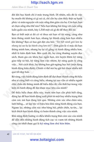 Adam Khoo & Stuart Tan
LAÂM CHUÃ TÛ DUY, THAY ÀÖÍI VÊÅN MÏÅNH42
àöi khi hoåc haânh chó úã mûác trung bònh. Dô nhiïn, nïëu àoá laâ viïåc
hoå muöën thò khöng coá gò sai caã, chó cêìn hoå caãm thêëy thêåt sûå haånh
phuác vaâ maän nguyïån vúái cuöåc söëng àún giaãn cuãa hoå. Coân baån, baån
seä choån söëng nhû thïë naâo? Nïëu baån khöng haâi loâng vúái cuöåc söëng
luêín quêín cuãa mònh, haäy LAÂM möåt caái gò àoá àïí thay àöíi noá.
Baån coá biïët möåt ai àoá coá veã thua suát baån vïì taâi nùng, cuäng nhû
keám thöng minh hún baån, nhûng laåi thaânh cöng hún baån nhiïìu
lêìn khöng? Baån coá bao giúâ àùåt cêu hoãi: “Töi biïët mònh gioãi hún hoå
nhûng taåi sao hoå laåi thaânh cöng hún töi?”. Ðún giaãn laâ vò mùåc duâ baån
thöng minh hún, nhûng hoå laåi cöë gùæng vaâ haânh àöång nhiïìu hún,
nhêët laâ kiïn àõnh hún. Bïn caånh àoá, hoå cuäng thûúâng xuyïn àoåc
saách, tham gia caác khoáa hoåc ngùæn haån, reân luyïån thïm kyä nùng
giao tiïëp xaä höåi, kyä nùng laâm viïåc nhoám, kyä nùng quaãn lyá cöng
viïåc... Noái caách khaác, hoå khöng bao giúâ ngûâng hoåc hoãi (möåt daång
haânh àöång kiïn àõnh). Chñnh vò thïë maâ hoå gùåt haái àûúåc nhiïìu kïët
quaã töët àeåp hún.
Roä raâng, viïåc haânh àöång kiïn àõnh àïí àaåt àûúåc thaânh cöng thò hêìu
nhû ai cuäng biïët vaâ cuäng hiïíu, nhûng taåi sao vêîn coá nhiïìu ngûúâi
chùæc chùæn àuã thöng minh àïí hiïíu àiïìu àoá vêîn thêët baåi trong viïåc
kiïn trò haânh àöång àïí àaåt àûúåc muåc tiïu cuãa mònh?
Ðïí thêëu hiïíu àûúåc àiïìu naây, trûúác tiïn baån cêìn phaãi biïët rùçng,
àöång lûåc àïí baån haânh àöång xuêët phaát tûâ möåt hay nhiïìu traång thaái
caãm xuác maâ baån àang traãi qua. Nhûäng caãm xuác nhû chaán naãn,
lûúâi biïëng,... seä lêåp tûác vö hiïåu hoáa khaã nùng haânh àöång cuãa baån.
Ngûúåc laåi, nhûäng caãm xuác nhû hùng haái, phêën chêën, tûå tin,... laåi
kñch thñch baån haânh àöång vaâ hoaân thaânh cöng viïåc cuãa mònh.
Khaã nùng àõnh hûúáng vaâ àiïìu khiïín traång thaái caãm xuác cuãa mònh
àïí dêîn àïën nhûäng haânh àöång tñch cûåc vaâ vûún túái nhûäng thaânh
cöng cao nhêët àûúåc goåi laâ kyä nùng laâm chuã baãn thên.
w
w
w
.toitaigioi.com
http://sach.tgm
.vn
http://sach.tgm.vn
www.toitaigioi.com
 