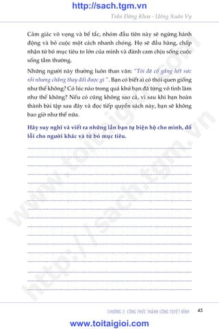 Trêìn Àùng Khoa - Uöng Xuên Vy
CHÛÚNG 2: CÖNG THÛÁC THAÂNH CÖNG TUYÏåT ÀÓNH 45
Caãm giaác vö voång vaâ bïë tùæc, nhoám àêìu tiïn naây seä ngûâng haânh
àöång vaâ boã cuöåc möåt caách nhanh choáng. Hoå seä àêìu haâng, chêëp
nhêån tûâ boã muåc tiïu to lúán cuãa mònh vaâ àaânh cam chõu söëng cuöåc
söëng têìm thûúâng.
Nhûäng ngûúâi naây thûúâng luön than vaän: “Töi àaä cöë gùæng hïët sûác
röìi nhûng chùèng thay àöíi àûúåc gò ”. Baån coá biïët ai coá thoái quen giöëng
nhû thïë khöng? Coá luác naâo trong quaá khûá baån àaä tûâng vö tònh laâm
nhû thïë khöng? Nïëu coá cuäng khöng sao caã, vò sau khi baån hoaân
thaânh baâi têåp sau àêy vaâ àoåc tiïëp quyïín saách naây, baån seä khöng
bao giúâ nhû thïë nûäa.
Haäy suy nghô vaâ viïët ra nhûäng lêìn baån tûå biïån höå cho mònh, àöí
löîi cho ngûúâi khaác vaâ tûâ boã muåc tiïu.
.............................................................................................................
.............................................................................................................
.............................................................................................................
.............................................................................................................
.............................................................................................................
.............................................................................................................
.............................................................................................................
.............................................................................................................
.............................................................................................................
.............................................................................................................
.............................................................................................................
.............................................................................................................
.............................................................................................................
.............................................................................................................
.............................................................................................................
.............................................................................................................
.............................................................................................................
w
w
w
.toitaigioi.com
http://sach.tgm
.vn
http://sach.tgm.vn
www.toitaigioi.com
 
