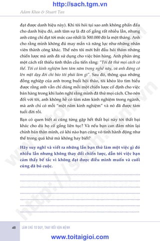 Adam Khoo & Stuart Tan
LAÂM CHUÃ TÛ DUY, THAY ÀÖÍI VÊÅN MÏÅNH48
àaåt àûúåc danh hiïåu naây). Khi töi hoãi taåi sao anh khöng phêën àêëu
cho danh hiïåu àoá, anh têm sûå laâ àaä cöë gùæng rêët nhiïìu lêìn, nhûng
anh cuäng chó àaåt túái mûác cao nhêët laâ 500.000 àö la möåt thaáng. Anh
cho rùçng mònh khöng àuã may mùæn vaâ nùng lûåc nhû nhûäng nhên
viïn thaânh cöng khaác. Thïë nïn töi múái bùæt àêìu hoãi thùm nhûäng
chiïën lûúåc maâ anh àaä sûã duång cho viïåc baán haâng. Anh phaãn ûáng
möåt caách rêët thiïëu tinh thêìn cêìu tiïën rùçng: “Töi àaä thûã moåi caách coá
thïí. Töi coá kinh nghiïåm hún taám nùm trong nghïì naây, vaâ anh àûâng coá
lïn mùåt daåy àúâi chó baão töi phaãi laâm gò”. Sau àoá, thöng qua nhûäng
àöìng nghiïåp cuãa anh trong buöíi höåi thaão, töi kheáo leáo tòm hiïíu
àûúåc rùçng anh vêîn chó duâng möîi möåt chiïën lûúåc cöë àõnh cho viïåc
baán haâng trong khi luön nghô rùçng mònh àaä thûã moåi caách. Cho nïn
àöëi vúái töi, anh khöng hïì coá taám nùm kinh nghiïåm trong ngaânh,
maâ anh chó coá möîi “möåt nùm kinh nghiïåm” vaâ noá àaä àûúåc taám
tuöíi àúâi röìi.
Baån coá quen biïët ai cuäng tûâng gùåp hïët thêët baåi naây túái thêët baåi
khaác cho duâ hoå cöë gùæng liïn tuåc? Vaâ nïëu baån can àaãm nhòn laåi
chñnh baãn thên mònh, coá khi naâo baån cuäng vö tònh haânh àöång nhû
thïë trong quaá khûá maâ khöng hay biïët?
Haäy suy nghô vaâ viïët ra nhûäng lêìn baån thûã laâm möåt viïåc gò àoá
nhiïìu lêìn nhûng khöng thay àöíi chiïën lûúåc, dêîn túái viïåc baån
caãm thêëy bïë tùæc vò khöng àaåt àûúåc àiïìu mònh muöën vaâ cuöëi
cuâng àaä boã cuöåc.
.............................................................................................................
.............................................................................................................
.............................................................................................................
............................................................................................................
............................................................................................................
............................................................................................................
.............................................................................................................
w
w
w
.toitaigioi.com
http://sach.tgm
.vn
http://sach.tgm.vn
www.toitaigioi.com
 