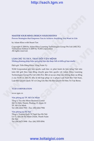 MASTERYOURMIND,DESIGNYOURDESTINY
Proven Strategies that Empower You to Achieve Anything You Want in Life
by Adam Khoo with Stuart Tan
Copyright © 2004 by Adam Khoo Learning Technologies Group Pte Ltd (AKLTG)
Vietnamese Edition © 2009 by TGM Corporation
All rights reserved.
LAÂM CHUÃ TÛ DUY, THAY ÀÖÍI VÊÅN MÏåNH
Nhûäng phûúng phaáp hiïåu quaã giuáp baån àaåt àûúåc bêët cûá àiïìu gò baån muöën
Dõch giaã: Trêìn Àùng Khoa, Uöng Xuên Vy
TGM Corporation giûä baãn quyïìn xuêët baãn vaâ phaát haânh êën baãn tiïëng Viïåt trïn
toaân thïë giúái theo húåp àöìng chuyïín giao baãn quyïìn vúái Adam Khoo Learning
Technologies Group Pte Ltd (AKLTG). Bêët cûá sûå sao cheáp naâo khöng àûúåc sûå àöìng
yá cuãa TGM vaâ AKLTG àïìu laâ bêët húåp phaáp vaâ vi phaåm Luêåt Xuêët Baãn Viïåt Nam,
Luêåt Baãn Quyïìn Quöëc Tïë vaâ Cöng Ûúác Baão Höå Baãn Quyïìn Súã Hûäu Trñ Tuïå Berne.
TGM CORPORATION
www.tgm.vn
Vùn phoâng taåi TP. Höì Chñ Minh
Têìng 4, Toâa nhaâ Mirae Business Center
268 Tö Hiïën Thaânh, Phûúâng 15, Quêån 10
TP. Höì Chñ Minh
Tel: (08) 6264 7902 – Fax: (08) 6264 7906
Vùn phoâng taåi Haâ Nöåi
Têìng 6, Trûúâng Quöëc Tïë Ngöi Sao Haâ Nöåi
Lö T1, khu àö thõ Nhên Chñnh, Thanh Xuên
Haâ Nöåi
Tel: (04) 6675 5998 - Fax: (04) 3555 8594
w
w
w
.toitaigioi.com
http://sach.tgm
.vn
http://sach.tgm.vn
www.toitaigioi.com
 