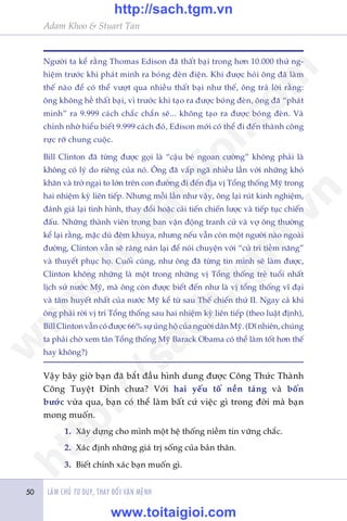 Adam Khoo & Stuart Tan
LAÂM CHUÃ TÛ DUY, THAY ÀÖÍI VÊÅN MÏÅNH50
Ngûúâi ta kïí rùçng Thomas Edison àaä thêët baåi trong hún 10.000 thûã ng-
hiïåm trûúác khi phaát minh ra boáng àeân àiïån. Khi àûúåc hoãi öng àaä laâm
thïë naâo àïí coá thïí vûúåt qua nhiïìu thêët baåi nhû thïë, öng traã lúâi rùçng:
öng khöng hïì thêët baåi, vò trûúác khi taåo ra àûúåc boáng àeân, öng àaä “phaát
minh” ra 9.999 caách chùæc chùæn seä... khöng taåo ra àûúåc boáng àeân. Vaâ
chñnh nhúâ hiïíu biïët 9.999 caách àoá, Edison múái coá thïí ài àïën thaânh cöng
rûåc rúä chung cuöåc.
Bill Clinton àaä tûâng àûúåc goåi laâ “cêåu beá ngoan cûúâng” khöng phaãi laâ
khöng coá lyá do riïng cuãa noá. Öng àaä vêëp ngaä nhiïìu lêìn vúái nhûäng khoá
khùn vaâ trúã ngaåi to lúán trïn con àûúâng ài àïën àõa võ Töíng thöëng Myä trong
hai nhiïåm kyâ liïn tiïëp. Nhûng möîi lêìn nhû vêåy, öng laåi ruát kinh nghiïåm,
àaánh giaá laåi tònh hònh, thay àöíi hoùåc caãi tiïën chiïën lûúåc vaâ tiïëp tuåc chiïën
àêëu. Nhûäng thaânh viïn trong ban vêån àöång tranh cûã vaâ vúå öng thûúâng
kïí laåi rùçng, mùåc duâ àïm khuya, nhûng nïëu vêîn coân möåt ngûúâi naâo ngoaâi
àûúâng, Clinton vêîn seä raáng naán laåi àïí noái chuyïån vúái “cûã tri tiïìm nùng”
vaâ thuyïët phuåc hoå. Cuöëi cuâng, nhû öng àaä tûâng tin mònh seä laâm àûúåc,
Clinton khöng nhûäng laâ möåt trong nhûäng võ Töíng thöëng treã tuöíi nhêët
lõch sûã nûúác Myä, maâ öng coân àûúåc biïët àïën nhû laâ võ töíng thöëng vô àaåi
vaâ têm huyïët nhêët cuãa nûúác Myä kïí tûâ sau Thïë chiïën thûá II. Ngay caã khi
öng phaãi rúâi võ trñ Töíng thöëng sau hai nhiïåm kyâ liïn tiïëp (theo luêåt àõnh),
Bill Clinton vêîn coá àûúåc 66% sûå uãng höå cuãa ngûúâi dên Myä. (Dô nhiïn, chuáng
ta phaãi chúâ xem tên Töíng thöëng Myä Barack Obama coá thïí laâm töët hún thïë
hay khöng?)
Vêåy bêy giúâ baån àaä bùæt àêìu hònh dung àûúåc Cöng Thûác Thaânh
Cöng Tuyïåt Ðónh chûa? Vúái hai yïëu töë nïìn taãng vaâ böën
bûúác vûâa qua, baån coá thïí laâm bêët cûá viïåc gò trong àúâi maâ baån
mong muöën.
1.	 Xêy dûång cho mònh möåt hïå thöëng niïìm tin vûäng chùæc.
2.	 Xaác àõnh nhûäng giaá trõ söëng cuãa baãn thên.
3.	 Biïët chñnh xaác baån muöën gò.
w
w
w
.toitaigioi.com
http://sach.tgm
.vn
http://sach.tgm.vn
www.toitaigioi.com
 