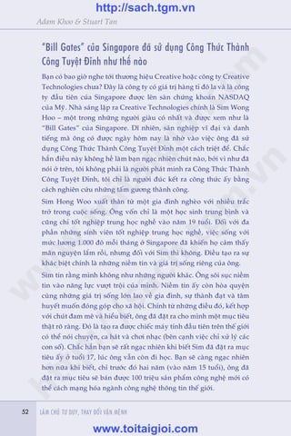 52 LAÂM CHUÃ TÛ DUY, THAY ÀÖÍI VÊÅN MÏÅNH52
Adam Khoo & Stuart Tan
“Bill Gates” cuãa Singapore àaä sûã duång Cöng Thûác Thaânh
Cöng Tuyïåt Ðónh nhû thïë naâo
Baån coá bao giúâ nghe túái thûúng hiïåu Creative hoùåc cöng ty Creative
Technologies chûa? Ðêy laâ cöng ty coá giaá trõ haâng tó àö la vaâ laâ cöng
ty àêìu tiïn cuãa Singapore àûúåc lïn saân chûáng khoaán NASDAQ
cuãa Myä. Nhaâ saáng lêåp ra Creative Technologies chñnh laâ Sim Wong
Hoo – möåt trong nhûäng ngûúâi giaâu coá nhêët vaâ àûúåc xem nhû laâ
“Bill Gates” cuãa Singapore. Dô nhiïn, saãn nghiïåp vô àaåi vaâ danh
tiïëng maâ öng coá àûúåc ngaây höm nay laâ nhúâ vaâo viïåc öng àaä sûã
duång Cöng Thûác Thaânh Cöng Tuyïåt Ðónh möåt caách triïåt àïí. Chùæc
hùèn àiïìu naây khöng hïì laâm baån ngaåc nhiïn chuát naâo, búãi vò nhû àaä
noái úã trïn, töi khöng phaãi laâ ngûúâi phaát minh ra Cöng Thûác Thaânh
Cöng Tuyïåt Ðónh, töi chó laâ ngûúâi àuác kïët ra cöng thûác êëy bùçng
caách nghiïn cûáu nhûäng têëm gûúng thaânh cöng.
Sim Hong Woo xuêët thên tûâ möåt gia àònh ngheâo vúái nhiïìu trùæc
trúã trong cuöåc söëng. Öng vöën chó laâ möåt hoåc sinh trung bònh vaâ
cuäng chó töët nghiïåp trung hoåc nghïì vaâo nùm 19 tuöíi. Ðöëi vúái àa
phêìn nhûäng sinh viïn töët nghiïåp trung hoåc nghïì, viïåc söëng vúái
mûác lûúng 1.000 àö möîi thaáng úã Singapore àaä khiïën hoå caãm thêëy
maän nguyïån lùæm röìi, nhûng àöëi vúái Sim thò khöng. Ðiïìu taåo ra sûå
khaác biïåt chñnh laâ nhûäng niïìm tin vaâ giaá trõ söëng riïng cuãa öng.
Sim tin rùçng mònh khöng nhû nhûäng ngûúâi khaác. Öng söi suåc niïìm
tin vaâo nùng lûåc vûúåt tröåi cuãa mònh. Niïìm tin êëy coân hoâa quyïån
cuâng nhûäng giaá trõ söëng lúán lao vïì gia àònh, sûå thaânh àaåt vaâ têm
huyïët muöën àoáng goáp cho xaä höåi. Chñnh tûâ nhûäng àiïìu àoá, kïët húåp
vúái chuát àam mï vaâ hiïíu biïët, öng àaä àùåt ra cho mònh möåt muåc tiïu
thêåt roä raâng. Ðoá laâ taåo ra àûúåc chiïëc maáy tñnh àêìu tiïn trïn thïë giúái
coá thïí noái chuyïån, ca haát vaâ chúi nhaåc (bïn caånh viïåc chó xûã lyá caác
con söë). Chùæc hùèn baån seä rêët ngaåc nhiïn khi biïët Sim àaä àùåt ra muåc
tiïu êëy úã tuöíi 17, luác öng vêîn coân ài hoåc. Baån seä caâng ngaåc nhiïn
hún nûäa khi biïët, chó trûúác àoá hai nùm (vaâo nùm 15 tuöíi), öng àaä
àùåt ra muåc tiïu seä baán àûúåc 100 triïåu saãn phêím cöng nghïå múái coá
thïí caách maång hoáa ngaânh cöng nghïå thöng tin thïë giúái.
w
w
w
.toitaigioi.com
http://sach.tgm
.vn
http://sach.tgm.vn
www.toitaigioi.com
 