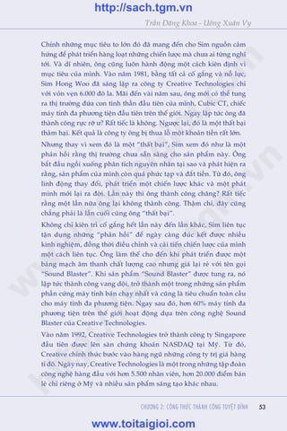 53
Trêìn Àùng Khoa - Uöng Xuên Vy
53
Chñnh nhûäng muåc tiïu to lúán àoá àaä mang àïën cho Sim nguöìn caãm
hûáng àïí phaát triïín haâng loaåt nhûäng chiïën lûúåc maâ chûa ai tûâng nghô
túái. Vaâ dô nhiïn, öng cuäng luön haânh àöång möåt caách kiïn àõnh vò
muåc tiïu cuãa mònh. Vaâo nùm 1981, bùçng têët caã cöë gùæng vaâ nöî lûåc,
Sim Hong Woo àaä saáng lêåp ra cöng ty Creative Technologies chó
vúái voãn veån 6.000 àö la. Maäi àïën vaâi nùm sau, öng múái coá thïí tung
ra thõ trûúâng àûáa con tinh thêìn àêìu tiïn cuãa mònh, Cubic CT, chiïëc
maáy tñnh àa phûúng tiïån àêìu tiïn trïn thïë giúái. Ngay lêåp tûác öng àaä
thaânh cöng rûåc rúä û? Rêët tiïëc laâ khöng. Ngûúåc laåi, àoá laâ möåt thêët baåi
thaãm haåi. Kïët quaã laâ cöng ty öng bõ thua löî möåt khoaãn tiïìn rêët lúán.
Nhûng thay vò xem àoá laâ möåt “thêët baåi”, Sim xem àoá nhû laâ möåt
phaãn höìi rùçng thõ trûúâng chûa sùén saâng cho saãn phêím naây. Öng
bùæt àêìu ngöìi xuöëng phên tñch nguyïn nhên taåi sao vaâ phaát hiïån ra
rùçng, saãn phêím cuãa mònh coân quaá phûác taåp vaâ àùæt tiïìn. Tûâ àoá, öng
linh àöång thay àöíi, phaát triïín möåt chiïën lûúåc khaác vaâ möåt phaát
minh múái laåi ra àúâi. Lêìn naây thò öng thaânh cöng chùng? Rêët tiïëc
rùçng möåt lêìn nûäa öng laåi khöng thaânh cöng. Thêåm chñ, àêy cuäng
chùèng phaãi laâ lêìn cuöëi cuâng öng “thêët baåi”.
Khöng chó kiïn trò cöë gùæng hïët lêìn naây àïën lêìn khaác, Sim liïn tuåc
têån duång nhûäng “phaãn höìi” àïí ngaây caâng àuác kïët àûúåc nhiïìu
kinh nghiïåm, àöìng thúâi àiïìu chónh vaâ caãi tiïën chiïën lûúåc cuãa mònh
möåt caách liïn tuåc. Öng laâm thïë cho àïën khi phaát triïín àûúåc möåt
baãng maåch êm thanh chêët lûúång cao nhûng giaá laåi reã vúái tïn goåi
“Sound Blaster”. Khi saãn phêím “Sound Blaster” àûúåc tung ra, noá
lêåp tûác thaânh cöng vang döåi, trúã thaânh möåt trong nhûäng saãn phêím
phêìn cûáng maáy tñnh baán chaåy nhêët vaâ cuäng laâ tiïu chuêín toaân cêìu
cho maáy tñnh àa phûúng tiïån. Ngay sau àoá, hún 60% maáy tñnh àa
phûúng tiïån trïn thïë giúái hoaåt àöång dûåa trïn cöng nghïå Sound
Blaster cuãa Creative Technologies.
Vaâo nùm 1992, Creative Technologies trúã thaânh cöng ty Singapore
àêìu tiïn àûúåc lïn saân chûáng khoaán NASDAQ taåi Myä. Tûâ àoá,
Creative chñnh thûác bûúác vaâo haâng nguä nhûäng cöng ty trõ giaá haâng
tó àö. Ngaây nay, Creative Technologies laâ möåt trong nhûäng têåp àoaân
cöng nghïå haâng àêìu vúái hún 5.500 nhên viïn, hún 20.000 àiïím baán
leã chó riïng úã Myä vaâ nhiïìu saãn phêím saáng taåo khaác nhau.
CHÛÚNG 2: CÖNG THÛÁC THAÂNH CÖNG TUYÏåT ÀÓNH
w
w
w
.toitaigioi.com
http://sach.tgm
.vn
http://sach.tgm.vn
www.toitaigioi.com
 
