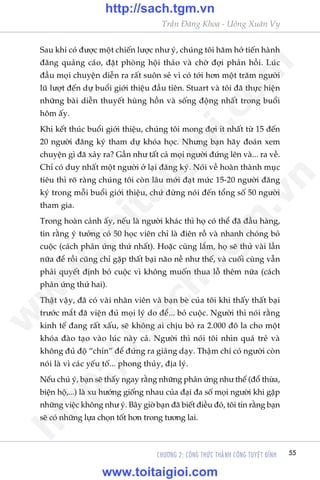 Trêìn Àùng Khoa - Uöng Xuên Vy
CHÛÚNG 2: CÖNG THÛÁC THAÂNH CÖNG TUYÏåT ÀÓNH 55
Sau khi coá àûúåc möåt chiïën lûúåc nhû yá, chuáng töi hùm húã tiïën haânh
àùng quaãng caáo, àùåt phoâng höåi thaão vaâ chúâ àúåi phaãn höìi. Luác
àêìu moåi chuyïån diïîn ra rêët suön seã vò coá túái hún möåt trùm ngûúâi
luä lûúåt àïën dûå buöíi giúái thiïåu àêìu tiïn. Stuart vaâ töi àaä thûåc hiïån
nhûäng baâi diïîn thuyïët huâng höìn vaâ söëng àöång nhêët trong buöíi
höm êëy.
Khi kïët thuác buöíi giúái thiïåu, chuáng töi mong àúåi ñt nhêët tûâ 15 àïën
20 ngûúâi àùng kyá tham dûå khoáa hoåc. Nhûng baån haäy àoaán xem
chuyïån gò àaä xaãy ra? Gêìn nhû têët caã moåi ngûúâi àûáng lïn vaâ... ra vïì.
Chó coá duy nhêët möåt ngûúâi úã laåi àùng kyá. Noái vïì hoaân thaânh muåc
tiïu thò roä raâng chuáng töi coân lêu múái àaåt mûác 15-20 ngûúâi àùng
kyá trong möîi buöíi giúái thiïåu, chûá àûâng noái àïën töíng söë 50 ngûúâi
tham gia.
Trong hoaân caãnh êëy, nïëu laâ ngûúâi khaác thò hoå coá thïí àaä àêìu haâng,
tin rùçng yá tûúãng coá 50 hoåc viïn chó laâ àiïn röì vaâ nhanh choáng boã
cuöåc (caách phaãn ûáng thûá nhêët). Hoùåc cuâng lùæm, hoå seä thûã vaâi lêìn
nûäa àïí röìi cuäng chó gùåp thêët baåi naäo nïì nhû thïë, vaâ cuöëi cuâng vêîn
phaãi quyïët àõnh boã cuöåc vò khöng muöën thua löî thïm nûäa (caách
phaãn ûáng thûá hai).
Thêåt vêåy, àaä coá vaâi nhên viïn vaâ baån beâ cuãa töi khi thêëy thêët baåi
trûúác mùæt àaä viïån àuã moåi lyá do àïí... boã cuöåc. Ngûúâi thò noái rùçng
kinh tïë àang rêët xêëu, seä khöng ai chõu boã ra 2.000 àö la cho möåt
khoáa àaâo taåo vaâo luác naây caã. Ngûúâi thò noái töi nhòn quaá treã vaâ
khöng àuã àöå “chñn” àïí àûáng ra giaãng daåy. Thêåm chñ coá ngûúâi coân
noái laâ vò caác yïëu töë... phong thuãy, àõa lyá.
Nïëu chuá yá, baån seä thêëy ngay rùçng nhûäng phaãn ûáng nhû thïë (àöí thûâa,
biïån höå,...) laâ xu hûúáng giöëng nhau cuãa àaåi àa söë moåi ngûúâi khi gùåp
nhûäng viïåc khöng nhû yá. Bêy giúâ baån àaä biïët àiïìu àoá, töi tin rùçng baån
seä coá nhûäng lûåa choån töët hún trong tûúng lai.
w
w
w
.toitaigioi.com
http://sach.tgm
.vn
http://sach.tgm.vn
www.toitaigioi.com
 