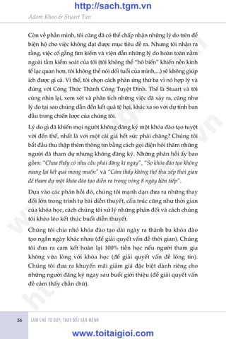 Adam Khoo & Stuart Tan
LAÂM CHUÃ TÛ DUY, THAY ÀÖÍI VÊÅN MÏÅNH56
Coân vïì phêìn mònh, töi cuäng àaä coá thïí chêëp nhêån nhûäng lyá do trïn àïí
biïån höå cho viïåc khöng àaåt àûúåc muåc tiïu àïì ra. Nhûng töi nhêån ra
rùçng, viïåc cöë gùæng tòm kiïëm vaâ viïån dêîn nhûäng lyá do hoaân toaân nùçm
ngoaâi têìm kiïím soaát cuãa töi (töi khöng thïí “hö biïën” khiïën nïìn kinh
tïë laåc quan hún, töi khöng thïí noái döëi tuöíi cuãa mònh,...) seä khöng giuáp
ñch àûúåc gò caã. Vò thïë, töi choån caách phaãn ûáng thûá ba vò noá húåp lyá vaâ
àuáng vúái Cöng Thûác Thaânh Cöng Tuyïåt Ðónh. Thïë laâ Stuart vaâ töi
cuâng nhòn laåi, xem xeát vaâ phên tñch nhûäng viïåc àaä xaãy ra, cuäng nhû
lyá do taåi sao chuáng dêîn àïën kïët quaã tïå haåi, khaác xa so vúái dûå tñnh ban
àêìu trong chiïën lûúåc cuãa chuáng töi.
Lyá do gò àaä khiïën moåi ngûúâi khöng àùng kyá möåt khoáa àaâo taåo tuyïåt
vúâi àïën thïë, nhêët laâ vúái möåt caái giaá hïët sûác phaãi chùng? Chuáng töi
bùæt àêìu thu thêåp thïm thöng tin bùçng caách goåi àiïån hoãi thùm nhûäng
ngûúâi àaä tham dûå nhûng khöng àùng kyá. Nhûäng phaãn höìi êëy bao
göìm: “Chûa thêëy coá nhu cêìu phaãi àùng kñ ngay”, “Súå khoáa àaâo taåo khöng
mang laåi kïët quaã mong muöën” vaâ “Caãm thêëy khöng thïí thu xïëp thúâi gian
àïí tham dûå möåt khoáa àaâo taåo diïîn ra trong voâng 8 ngaây liïn tiïëp”.
Dûåa vaâo caác phaãn höìi àoá, chuáng töi maånh daån àûa ra nhûäng thay
àöíi lúán trong trònh tûå baâi diïîn thuyïët, cêëu truác cuäng nhû thúâi gian
cuãa khoáa hoåc, caách chuáng töi xûã lyá nhûäng phaãn àöëi vaâ caách chuáng
töi kheáo leáo kïët thuác buöíi diïîn thuyïët.
Chuáng töi chia nhoã khoáa àaâo taåo daâi ngaây ra thaânh ba khoáa àaâo
taåo ngùæn ngaây khaác nhau (àïí giaãi quyïët vêën àïì thúâi gian). Chuáng
töi àûa ra cam kïët hoaân laåi 100% tiïìn hoåc nïëu ngûúâi tham gia
khöng vûâa loâng vúái khoáa hoåc (àïí giaãi quyïët vêën àïì loâng tin).
Chuáng töi àûa ra khuyïën maäi giaãm giaá àùåc biïåt daânh riïng cho
nhûäng ngûúâi àùng kyá ngay sau buöíi giúái thiïåu (àïí giaãi quyïët vêën
àïì caãm thêëy chêìn chûâ).
w
w
w
.toitaigioi.com
http://sach.tgm
.vn
http://sach.tgm.vn
www.toitaigioi.com
 