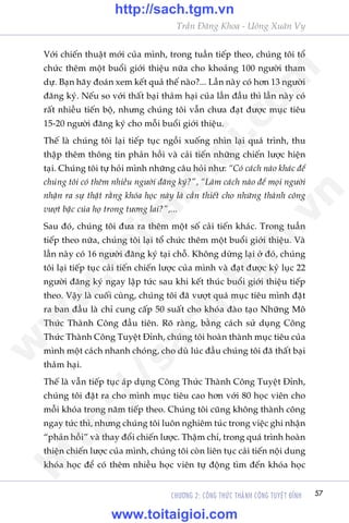 Trêìn Àùng Khoa - Uöng Xuên Vy
CHÛÚNG 2: CÖNG THÛÁC THAÂNH CÖNG TUYÏåT ÀÓNH 57
Vúái chiïën thuêåt múái cuãa mònh, trong tuêìn tiïëp theo, chuáng töi töí
chûác thïm möåt buöíi giúái thiïåu nûäa cho khoaãng 100 ngûúâi tham
dûå. Baån haäy àoaán xem kïët quaã thïë naâo?... Lêìn naây coá hún 13 ngûúâi
àùng kyá. Nïëu so vúái thêët baåi thaãm haåi cuãa lêìn àêìu thò lêìn naây coá
rêët nhiïìu tiïën böå, nhûng chuáng töi vêîn chûa àaåt àûúåc muåc tiïu
15-20 ngûúâi àùng kyá cho möîi buöíi giúái thiïåu.
Thïë laâ chuáng töi laåi tiïëp tuåc ngöìi xuöëng nhòn laåi quaá trònh, thu
thêåp thïm thöng tin phaãn höìi vaâ caãi tiïën nhûäng chiïën lûúåc hiïån
taåi. Chuáng töi tûå hoãi mònh nhûäng cêu hoãi nhû: “Coá caách naâo khaác àïí
chuáng töi coá thïm nhiïìu ngûúâi àùng kyá?”, “Laâm caách naâo àïí moåi ngûúâi
nhêån ra sûå thêåt rùçng khoáa hoåc naây laâ cêìn thiïët cho nhûäng thaânh cöng
vûúåt bêåc cuãa hoå trong tûúng lai?”,...
Sau àoá, chuáng töi àûa ra thïm möåt söë caãi tiïën khaác. Trong tuêìn
tiïëp theo nûäa, chuáng töi laåi töí chûác thïm möåt buöíi giúái thiïåu. Vaâ
lêìn naây coá 16 ngûúâi àùng kyá taåi chöî. Khöng dûâng laåi úã àoá, chuáng
töi laåi tiïëp tuåc caãi tiïën chiïën lûúåc cuãa mònh vaâ àaåt àûúåc kyã luåc 22
ngûúâi àùng kyá ngay lêåp tûác sau khi kïët thuác buöíi giúái thiïåu tiïëp
theo. Vêåy laâ cuöëi cuâng, chuáng töi àaä vûúåt quaá muåc tiïu mònh àùåt
ra ban àêìu laâ chó cung cêëp 50 suêët cho khoáa àaâo taåo Nhûäng Mö
Thûác Thaânh Cöng àêìu tiïn. Roä raâng, bùçng caách sûã duång Cöng
Thûác Thaânh Cöng Tuyïåt Ðónh, chuáng töi hoaân thaânh muåc tiïu cuãa
mònh möåt caách nhanh choáng, cho duâ luác àêìu chuáng töi àaä thêët baåi
thaãm haåi.
Thïë laâ vêîn tiïëp tuåc aáp duång Cöng Thûác Thaânh Cöng Tuyïåt Ðónh,
chuáng töi àùåt ra cho mònh muåc tiïu cao hún vúái 80 hoåc viïn cho
möîi khoáa trong nùm tiïëp theo. Chuáng töi cuäng khöng thaânh cöng
ngay tûác thò, nhûng chuáng töi luön nghiïm tuác trong viïåc ghi nhêån
“phaãn höìi” vaâ thay àöíi chiïën lûúåc. Thêåm chñ, trong quaá trònh hoaân
thiïån chiïën lûúåc cuãa mònh, chuáng töi coân liïn tuåc caãi tiïën nöåi dung
khoáa hoåc àïí coá thïm nhiïìu hoåc viïn tûå àöång tòm àïën khoáa hoåc
w
w
w
.toitaigioi.com
http://sach.tgm
.vn
http://sach.tgm.vn
www.toitaigioi.com
 