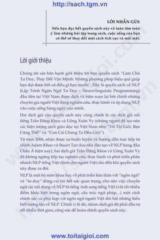 LÚÂI NHÙÆN GÛÃI:
Nïëu baån àoåc hïët quyïín saách naây vaâ toaân têm toaân
yá laâm nhûäng baâi têåp trong saách, cuöåc söëng cuãa baån
coá thïí seä thay àöíi möåt caách tñch cûåc vaâ maäi maäi.
Chuáng töi xin hên haånh giúái thiïåu túái baån quyïín saách “Laâm Chuã
Tû Duy, Thay Àöíi Vêån Mïånh: Nhûäng phûúng phaáp hiïåu quaã giuáp
baån àaåt àûúåc bêët cûá àiïìu gò baån muöën”. Àêy laâ quyïín saách vïì NLP
(Lêåp Trònh Ngön Ngûä Tû Duy – Neuro-linguistic Programming)
àêìu tiïn taåi Viïåt Nam àûúåc dõch vaâ biïn soaån laåi búãi chñnh nhûäng
chuyïn gia ngûúâi Viïåt àang nghiïn cûáu, thûåc haânh vaâ aáp duång NLP
vaâo cuöåc söëng haâng ngaây cuãa mònh.
Hai dõch giaã cuãa quyïín saách naây cuäng chñnh laâ caác dõch giaã nöíi
tiïëng Trêìn Àùng Khoa vaâ Uöng Xuên Vy (nhûäng ngûúâi àaä taåo nïn
caác hiïån tûúång saách giaáo duåc taåi Viïåt Nam nhû “Töi Taâi Gioãi, Baån
Cuäng Thïë!” vaâ “Con Caái Chuáng Ta Àïìu Gioãi”).
Tûâ nùm 2006, nhêån àûúåc sûå huêën luyïån vaâ hûúáng dêîn trûåc tiïëp tûâ
chñnh Adam Khoo vaâ Stuart Tan (hai nhaâ àaâo taåo vïì NLP haâng àêìu
Chêu AÁ hiïån nay), hai dõch giaã Trêìn Àùng Khoa vaâ Uöng Xuên Vy
àaä khöng ngûâng tiïëp tuåc nghiïn cûáu, thûåc haânh vaâ phaát triïín phên
nhaánh NLP tiïëng Viïåt daânh cho ngûúâi Viïåt cho àïën khi quyïín saách
naây àûúåc ra àúâi.
NLP laâ möåt böå mön khoa hoåc vïì phaát triïín baãn thên vúái “ngön ngûä”
vaâ “tû duy” àoáng vai troâ hïët sûác quan troång, cho nïn viïåc chuyïín
ngûä caác nöåi dung vïì NLP tûâ tiïëng Anh sang tiïëng Viïåt (vúái rêët nhiïìu
àiïím khaác biïåt trong ngön ngûä, cêëu truác ngûä phaáp,...) möåt caách
chñnh xaác vaâ phuâ húåp vúái ngön ngûä ngûúâi Viïåt àoâi hoãi nhûäng hiïíu
biïët tûúâng têån vïì NLP. Chñnh vò leä àoá, nhoám dõch giaã àaä phaãi àêìu tû
rêët nhiïìu thúâi gian, cöng sûác àïí hoaân chónh quyïín saách naây.
Lời giới thiệu
w
w
w
.toitaigioi.com
http://sach.tgm
.vn
http://sach.tgm.vn
www.toitaigioi.com
 