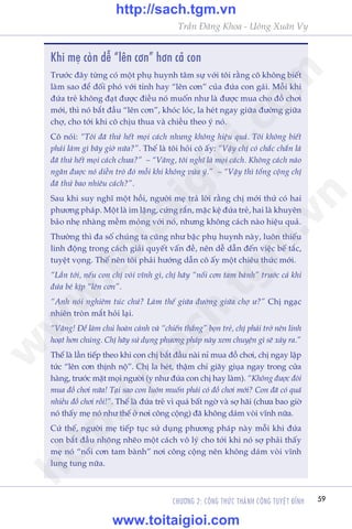 Trêìn Àùng Khoa - Uöng Xuên Vy
CHÛÚNG 2: CÖNG THÛÁC THAÂNH CÖNG TUYÏåT ÀÓNH 59
Khi meå coân dïî “lïn cún” hún caã con
Trûúác àêy tûâng coá möåt phuå huynh têm sûå vúái töi rùçng cö khöng biïët
laâm sao àïí àöëi phoá vúái tñnh hay “lïn cún” cuãa àûáa con gaái. Möîi khi
àûáa treã khöng àaåt àûúåc àiïìu noá muöën nhû laâ àûúåc mua cho àöì chúi
múái, thò noá bùæt àêìu “lïn cún”, khoác loác, la heát ngay giûäa àûúâng giûäa
chúå, cho túái khi cö chõu thua vaâ chiïìu theo yá noá.
Cö noái: “Töi àaä thûã hïët moåi caách nhûng khöng hiïåu quaã. Töi khöng biïët
phaãi laâm gò bêy giúâ nûäa?”. Thïë laâ töi hoãi cö êëy: “Vêåy chõ coá chùæc chùæn laâ
àaä thûã hïët moåi caách chûa?” – “Vêng, töi nghô laâ moåi caách. Khöng caách naâo
ngùn àûúåc noá diïîn troâ àoá möîi khi khöng vûâa yá.” – “Vêåy thò töíng cöång chõ
àaä thûã bao nhiïu caách?”.
Sau khi suy nghô möåt höìi, ngûúâi meå traã lúâi rùçng chõ múái thûã coá hai
phûúng phaáp. Möåt laâ im lùång, cûáng rùæn, mùåc kïå àûáa treã, hai laâ khuyïn
baão nheå nhaâng mïìm moãng vúái noá, nhûng khöng caách naâo hiïåu quaã.
Thûúâng thò àa söë chuáng ta cuäng nhû bêåc phuå huynh naây, luön thiïëu
linh àöång trong caách giaãi quyïët vêën àïì, nïn dïî dêîn àïën viïåc bïë tùæc,
tuyïåt voång. Thïë nïn töi phaãi hûúáng dêîn cö êëy möåt chiïu thûác múái.
“Lêìn túái, nïëu con chõ voâi vônh gò, chõ haäy “nöíi cún tam baânh” trûúác caã khi
àûáa beá kõp “lïn cún”.
“Anh noái nghiïm tuác chûá? Laâm thïë giûäa àûúâng giûäa chúå û?” Chõ ngaåc
nhiïn troân mùæt hoãi laåi.
“Vêng! Ðïí laâm chuã hoaân caãnh vaâ “chiïën thùæng” boån treã, chõ phaãi trúã nïn linh
hoaåt hún chuáng. Chõ haäy sûã duång phûúng phaáp naây xem chuyïån gò seä xaãy ra.”
Thïë laâ lêìn tiïëp theo khi con chõ bùæt àêìu naâi nó mua àöì chúi, chõ ngay lêåp
tûác “lïn cún thõnh nöå”. Chõ la heát, thêåm chñ giaäy giuåa ngay trong cûãa
haâng, trûúác mùåt moåi ngûúâi (y nhû àûáa con chõ hay laâm). “Khöng àûúåc àoâi
mua àöì chúi nûäa! Taåi sao con luön muöën phaãi coá àöì chúi múái? Con àaä coá quaá
nhiïìu àöì chúi röìi!”. Thïë laâ àûáa treã vò quaá bêët ngúâ vaâ súå haäi (chûa bao giúâ
noá thêëy meå noá nhû thïë úã núi cöng cöång) àaä khöng daám voâi vônh nûäa.
Cûá thïë, ngûúâi meå tiïëp tuåc sûã duång phûúng phaáp naây möîi khi àûáa
con bùæt àêìu nhoäng nheäo möåt caách vö lyá cho túái khi noá súå phaãi thêëy
meå noá “nöíi cún tam baânh” núi cöng cöång nïn khöng daám voâi vônh
lung tung nûäa.
w
w
w
.toitaigioi.com
http://sach.tgm
.vn
http://sach.tgm.vn
www.toitaigioi.com
 